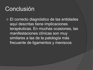 Conclusión
 El correcto diagnóstico de las entidades
aquí descritas tiene implicaciones
terapéuticas. En muchas ocasiones, las
manifestaciones clínicas son muy
similares a las de la patología más
frecuente de ligamentos y meniscos
 