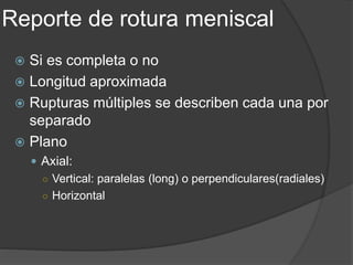Reporte de rotura meniscal
 Si es completa o no
 Longitud aproximada
 Rupturas múltiples se describen cada una por
separado
 Plano
 Axial:
○ Vertical: paralelas (long) o perpendiculares(radiales)
○ Horizontal
 