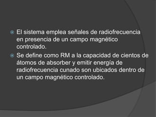  El sistema emplea señales de radiofrecuencia
en presencia de un campo magnético
controlado.
 Se define como RM a la capacidad de cientos de
átomos de absorber y emitir energía de
radiofrecuencia cunado son ubicados dentro de
un campo magnético controlado.
 