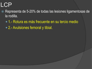 LCP
 Representa de 5-20% de todas las lesiones ligamentosas de
la rodilla.
 1.- Rotura es más frecuente en su tercio medio
 2.- Avulsiones femoral y tibial.
 