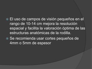 El uso de campos de visión pequeños en el
rango de 10-14 cm mejora la resolución
espacial y facilita la valoración óptima de las
estructuras anatómicas de la rodilla.
 Se recomienda usar cortes pequeños de
4mm o 5mm de espesor
 
