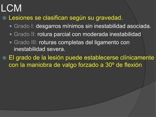 LCM
 Lesiones se clasifican según su gravedad.
 Grado I: desgarros mínimos sin inestabilidad asociada.
 Grado II: rotura parcial con moderada inestabilidad
 Grado III: roturas completas del ligamento con
inestabilidad severa.
 El grado de la lesión puede establecerse clínicamente
con la maniobra de valgo forzado a 30º de flexión
 