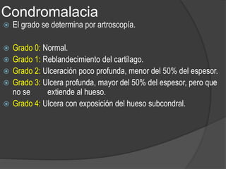 Condromalacia
 El grado se determina por artroscopía.
 Grado 0: Normal.
 Grado 1: Reblandecimiento del cartílago.
 Grado 2: Ulceración poco profunda, menor del 50% del espesor.
 Grado 3: Ulcera profunda, mayor del 50% del espesor, pero que
no se extiende al hueso.
 Grado 4: Ulcera con exposición del hueso subcondral.
 
