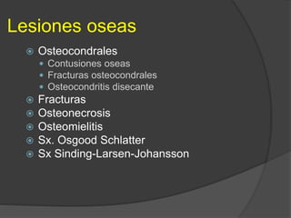 Lesiones oseas
 Osteocondrales
 Contusiones oseas
 Fracturas osteocondrales
 Osteocondritis disecante
 Fracturas
 Osteonecrosis
 Osteomielitis
 Sx. Osgood Schlatter
 Sx Sinding-Larsen-Johansson
 
