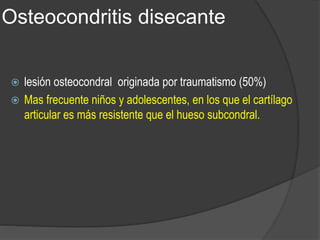 Osteocondritis disecante
 lesión osteocondral originada por traumatismo (50%)
 Mas frecuente niños y adolescentes, en los que el cartílago
articular es más resistente que el hueso subcondral.
 