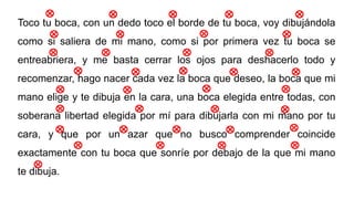 Toco tu boca, con un dedo toco el borde de tu boca, voy dibujándola
como si saliera de mi mano, como si por primera vez tu boca se
entreabriera, y me basta cerrar los ojos para deshacerlo todo y
recomenzar, hago nacer cada vez la boca que deseo, la boca que mi
mano elige y te dibuja en la cara, una boca elegida entre todas, con
soberana libertad elegida por mí para dibujarla con mi mano por tu
cara, y que por un azar que no busco comprender coincide
exactamente con tu boca que sonríe por debajo de la que mi mano
te dibuja.
 