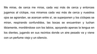 Me miras, de cerca me miras, cada vez más de cerca y entonces
jugamos al cíclope, nos miramos cada vez más de cerca y nuestros
ojos se agrandan, se acercan entre sí, se superponen y los cíclopes se
miran, respirando confundidos, las bocas se encuentran y luchan
tibiamente, mordiéndose con los labios, apoyando apenas la lengua en
los dientes, jugando en sus recintos donde un aire pesado va y viene
con un perfume viejo y un silencio.
 