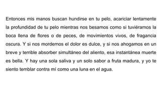 Entonces mis manos buscan hundirse en tu pelo, acariciar lentamente
la profundidad de tu pelo mientras nos besamos como si tuviéramos la
boca llena de flores o de peces, de movimientos vivos, de fragancia
oscura. Y si nos mordemos el dolor es dulce, y si nos ahogamos en un
breve y terrible absorber simultáneo del aliento, esa instantánea muerte
es bella. Y hay una sola saliva y un solo sabor a fruta madura, y yo te
siento temblar contra mí como una luna en el agua.
 