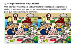 2) Distingue estímulos muy similares
Otra actividad muy útil para trabajar la atención selectiva es aprender a
distinguir estímulos que puedan ser muy similares o prácticamente idénticos,
pero que contengan alguna diferencia.
 