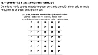 4) Acostúmbrate a trabajar con dos estímulos
Del mismo modo que es importante poder centrar tu atención en un solo estímulo
relevante, lo es poder centrarla en dos.
Así pues, ante esta tabla donde hay solo dos letras:
– Escribe 1 debajo de P y escribe 2 debajo de B.
– Hazlo lo más rápido que puedas y sin cometer errores.
 