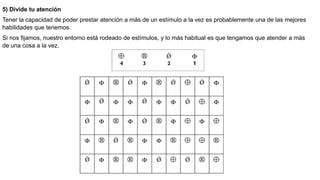 5) Divide tu atención
Tener la capacidad de poder prestar atención a más de un estímulo a la vez es probablemente una de las mejores
habilidades que tenemos.
Si nos fijamos, nuestro entorno está rodeado de estímulos, y lo más habitual es que tengamos que atender a más
de una cosa a la vez.
 