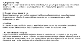 1. Organízate antes
El primero de todos y posiblemente el más importante, más que un ejercicio que pueda ayudarnos a
mejorar nuestra concentración es un requisito que debemos cumplir si queremos tener esta
capacidad.
2. Céntrate en una cosa a la vez
Uno de los problemas que muchas veces nos impiden tener la capacidad de concentrarnos que
desearíamos, es el hecho de tener múltiples pensamientos en nuestra cabeza y no poder
centrarnos en un solo.
3. Relájate
Muchas veces eso que dificulta nuestra capacidad de concentración son los estados de ansiedad,
el nerviosismo o la incapacidad de adquirir tranquilidad cuando se realiza una tarea.
4. Un momento de atención plena
El ejercicio consiste en centrarte en tu respiración durante un par de minutos, y su objetivo es que te ayude a
restaurar tus pensamientos, te relajes y obtengas esa claridad mental que puedes haber ido perdiendo durante el
día. Para hacerlo tienes que estar de pie, dejar los ojos abiertos, respirar con el vientre (no con el pecho), expulsar
el aire con la nariz y centrar toda tu atención en el sonido y ritmo de tu respiración.
 