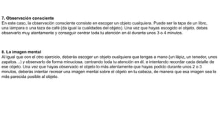 7. Observación consciente
En este caso, la observación consciente consiste en escoger un objeto cualquiera. Puede ser la tapa de un libro,
una lámpara o una taza de café (da igual la cualidades del objeto). Una vez que hayas escogido el objeto, debes
observarlo muy atentamente y conseguir centrar toda tu atención en él durante unos 3 o 4 minutos.
8. La imagen mental
Al igual que con el otro ejercicio, deberás escoger un objeto cualquiera que tengas a mano (un lápiz, un tenedor, unos
zapatos…) y observarlo de forma minuciosa, centrando toda tu atención en él, e intentando recordar cada detalle de
ese objeto. Una vez que hayas observado el objeto lo más atentamente que hayas podido durante unos 2 o 3
minutos, deberás intentar recrear una imagen mental sobre el objeto en tu cabeza, de manera que esa imagen sea lo
más parecida posible al objeto.
 