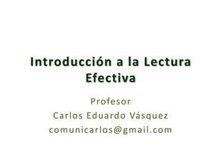 Introducción a la Lectura Efectiva Profesor  Carlos Eduardo Vásquez comunicarlos@gmail.com 