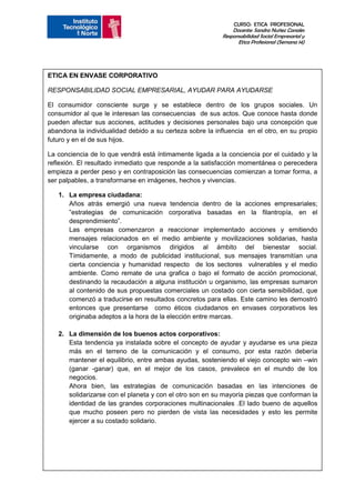 CURSO: ETICA PROFESIONAL
                                                              Docente: Sandra Nuñez Canales
                                                          Responsabilidad Social Empresarial y
                                                                Etica Profesional (Semana 14)




ETICA EN ENVASE CORPORATIVO

RESPONSABILIDAD SOCIAL EMPRESARIAL, AYUDAR PARA AYUDARSE

El consumidor consciente surge y se establece dentro de los grupos sociales. Un
consumidor al que le interesan las consecuencias de sus actos. Que conoce hasta donde
pueden afectar sus acciones, actitudes y decisiones personales bajo una concepción que
abandona la individualidad debido a su certeza sobre la influencia en el otro, en su propio
futuro y en el de sus hijos.

La conciencia de lo que vendrá está íntimamente ligada a la conciencia por el cuidado y la
reflexión. El resultado inmediato que responde a la satisfacción momentánea o perecedera
empieza a perder peso y en contraposición las consecuencias comienzan a tomar forma, a
ser palpables, a transformarse en imágenes, hechos y vivencias.

   1. La empresa ciudadana:
      Años atrás emergió una nueva tendencia dentro de la acciones empresariales;
      ”estrategias de comunicación corporativa basadas en la filantropía, en el
      desprendimiento”.
      Las empresas comenzaron a reaccionar implementado acciones y emitiendo
      mensajes relacionados en el medio ambiente y movilizaciones solidarias, hasta
      vincularse con organismos dirigidos al ámbito del bienestar social.
      Tímidamente, a modo de publicidad institucional, sus mensajes transmitían una
      cierta conciencia y humanidad respecto de los sectores vulnerables y el medio
      ambiente. Como remate de una grafica o bajo el formato de acción promocional,
      destinando la recaudación a alguna institución u organismo, las empresas sumaron
      al contenido de sus propuestas comerciales un costado con cierta sensibilidad, que
      comenzó a traducirse en resultados concretos para ellas. Este camino les demostró
      entonces que presentarse como éticos ciudadanos en envases corporativos les
      originaba adeptos a la hora de la elección entre marcas.

   2. La dimensión de los buenos actos corporativos:
      Esta tendencia ya instalada sobre el concepto de ayudar y ayudarse es una pieza
      más en el terreno de la comunicación y el consumo, por esta razón debería
      mantener el equilibrio, entre ambas ayudas, sosteniendo el viejo concepto win –win
      (ganar -ganar) que, en el mejor de los casos, prevalece en el mundo de los
      negocios.
      Ahora bien, las estrategias de comunicación basadas en las intenciones de
      solidarizarse con el planeta y con el otro son en su mayoría piezas que conforman la
      identidad de las grandes corporaciones multinacionales .El lado bueno de aquellos
      que mucho poseen pero no pierden de vista las necesidades y esto les permite
      ejercer a su costado solidario.
 