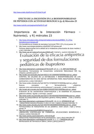 http://www.scielo.cl/pdf/rchnut/v37n3/art14.pdf



    EFECTO DE LA DIGESTIÓN EN LA BIODISPONIBILIDAD
DE PÉPTIDOS CON ACTIVIDAD BIOLÓGICA (jy d) Miercoles 23
http://www.nutrinfo.com/pagina/info/far05-01.pdf



Importancia    de   la   Interacción                                   Fármaco             –
Nutriente(L y R) miércoles 23
    1. http://www.clinicalascondes.cl/clcprod/media/contenidos/pdf/MED_15_2/Via-
       transdemica-en-terapia.pdf
       Vía transdémica en terapia de reemplazo hormonal (TRH ( CH y lLLa) jueves 24
    2. http://www.neumologia-pediatrica.cl/pdf/200712/Factores.pdf
       Factores determinantes de la calidad de lo inhaladores presurizados de dosis medida (t
       y sac) miércoles 30
    3. http://www.ugr.es/~juberos/Curriculum/AN24.pdf ( mamani y quena) miércoles 30




    4. http://www.latamjpharm.org/trabajos/27/6/LAJOP_27_6_1_13_9NFUQ3YBQR.pdf
        Equivalencia Farmacéutica de Comprimidos conteniendo Metronidazol 500 mg
        (chipana y peredo) juevs 31
    5. http://scielo.isciii.es/scielo.php?pid=S0212-16112004000700009&script=sci_arttext
        CONTROL DE CALIDAD DE LA ESTABILIDAD Y BIODISPONIBILIDAD DE LOS
        CARBOHIDRATOS EN DOS DIETAS DIFERENTES PARA INSUFICIENCIA RENAL
        (portocarrero y cuba) miércoles 6
    6. http://www.scielo.cl/scielo.php?pid=S0716-10182002019100005&script=sci_arttext
        Nuevos               conceptos          en           farmacodinamia           ¿debemos
        repensar cómo administramos antimicrobianos? ( carcausto y mollo ) miércoles 6
    7. http://scielo.sld.cu/scielo.php?pid=S0864-03002007000100002&script=sci_arttext
        Evaluación de las características biofarmacéuticas y de estabilidad de preparados
        galénicos sólidos( Aguilar y cormnejo) jueves7
    8. http://www.scielo.org.pe/scielo.php?pid=s1726-46342007000400006&script=sci_arttext
        Estudio de bioequivalencia del ibuprofeno genérico 400mg tabletas ( Soto y centeno)
        miércoles 13
    9. http://www.latamjpharm.org/trabajos/10/2/LAJOP_10_2_5_2_9P0K824C4F.pdf
         Calidad Biofarmacéutica Estudios in vitro e in vivo. ( apaza y Quispe) miércoles 13
    10. http://www.scielo.cl/scielo.php?pid=S037041062008000300002&script=sci_arttext
        Farmacocinética de medicamentos de uso pediátrico, visión actual ( rojas y ramos)
        jueves 14
    11. http://ehu.es/reviberpol/pdf/ABR03/Virginia3.pdf
        LIBERACIÓN CONTROLADA DE FÁRMACOS. APLICACIONES BIOMÉDICAS (
        ricasca y carlos) miércoles 20
    12. http://www.semes.org/revista/vol14_1/S14-S18.pdf
        Interacciones medicamentosas de los antiulcerosos ( que y vilca) miércoles 20
    13. http://www.latamjpharm.org/trabajos/9/1/LAJOP_9_1_1_1_20650OWJ2W.pdf
        Monitorización de Fármacos en Saliva ( Jerson y jeimy) jueves 21
 