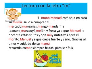 Lectura con la letra “m”
El mono Manuel está solo en casa
su mamá ,salió a comprar al
mercado,manzanas,mango,mandarina
,banana,maracuyá,melón y fresa ya a que Manuel le
encanta estas frutas y son muy nutritivas para el
monito Manuel ya que crece fuerte y sano. Gracias al
amor y cuidado de su mamá
recuerda comer siempre frutas para ser feliz