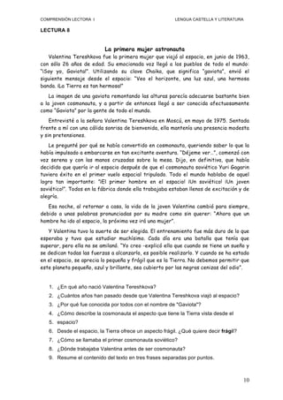 COMPRENSIÓN LECTORA I                                     LENGUA CASTELLA Y LITERATURA

LECTURA 8


                           La primera mujer astronauta
   Valentina Tereshkova fue la primera mujer que viajó al espacio, en junio de 1963,
con sólo 26 años de edad. Su emocionada voz llegó a los pueblos de todo el mundo:
“¡Soy yo, Gaviota!”. Utilizando su clave Chaika, que significa “gaviota”, envió el
siguiente mensaje desde el espacio: “Veo el horizonte, una luz azul, una hermosa
banda. ¡La Tierra es tan hermosa!”
    La imagen de una gaviota remontando las alturas parecía adecuarse bastante bien
a la joven cosmonauta, y a partir de entonces llegó a ser conocida afectuosamente
como “Gaviota” por la gente de todo el mundo.
    Entrevisté a la señora Valentina Tereshkova en Moscú, en mayo de 1975. Sentada
frente a mí con una cálida sonrisa de bienvenida, ella mantenía una presencia modesta
y sin pretensiones.
   Le pregunté por qué se había convertido en cosmonauta, queriendo saber lo que la
había impulsado a embarcarse en tan excitante aventura. “Déjeme ver…”, comenzó con
voz serena y con las manos cruzadas sobre la mesa. Dijo, en definitiva, que había
decidido que quería ir al espacio después de que el cosmonauta soviético Yuri Gagarin
tuviera éxito en el primer vuelo espacial tripulado. Todo el mundo hablaba de aquel
logro tan importante: ”¡El primer hombre en el espacio! ¡Un soviético! ¡Un joven
soviético!”. Todos en la fábrica donde ella trabajaba estaban llenos de excitación y de
alegría.
   Esa noche, al retornar a casa, la vida de la joven Valentina cambió para siempre,
debido a unas palabras pronunciadas por su madre como sin querer: “Ahora que un
hombre ha ido al espacio, la próxima vez irá una mujer”.
   Y Valentina tuvo la suerte de ser elegida. El entrenamiento fue más duro de lo que
esperaba y tuvo que estudiar muchísimo. Cada día era una batalla que tenía que
superar, pero ella no se amilanó. “Yo creo -explicó ella que cuando se tiene un sueño y
se dedican todas las fuerzas a alcanzarlo, es posible realizarlo. Y cuando se ha estado
en el espacio, se aprecia lo pequeña y frágil que es la Tierra. No debemos permitir que
este planeta pequeño, azul y brillante, sea cubierto por las negras cenizas del odio”.


   1. ¿En qué año nació Valentina Tereshkova?
   2. ¿Cuántos años han pasado desde que Valentina Tereshkova viajó al espacio?
   3. ¿Por qué fue conocida por todos con el nombre de "Gaviota"?
   4. ¿Cómo describe la cosmonauta el aspecto que tiene la Tierra vista desde el
   5. espacio?
   6. Desde el espacio, la Tierra ofrece un aspecto frágil. ¿Qué quiere decir frágil?
   7. ¿Cómo se llamaba el primer cosmonauta soviético?
   8. ¿Dónde trabajaba Valentina antes de ser cosmonauta?
   9. Resume el contenido del texto en tres frases separadas por puntos.



                                                                                         10
 
