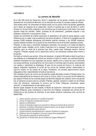 COMPRENSIÓN LECTORA I                                                                      LENGUA CASTELLA Y LITERATURA




LECTURA 9
                                               La carrera de Maratón
En el año 490 antes de Jesucristo, Darío I, emperador de los persas, ordenó a su ejército
desembarcar en la bahía de Maratón, con la intención de arrasar la cercana ciudad de Atenas.
Unos meses antes, los atenienses se habían aliado con los jonios contra los persas, ganándose
así el deseo de venganza de su emperador. Cuenta la leyenda que el odio de Darío I contra
Atenas era tal que había ordenado a sus sirvientes que le susurraran al oído hasta tres veces
durante todas las comidas: “Señor, acordaos de los atenienses”, jurándose aniquilar a sus
soldados y esclavizar a sus mujeres e hijos.
Cuando los centinelas de Atenas anunciaron el desembarco del ejército persa apenas a unos
kilómetros de la ciudad, toda su población fue presa del pánico. A nadie se le escapaba que los
escasos 5.000 soldados defensores difícilmente podrían rechazar a los 20.000 invasores,
quienes además contaban con la ayuda de sus invencibles carros de batalla y pesadas corazas.
Filípides, el más veloz y resistente mensajero ateniense, fue enviado a la ciudad de Esparta
para pedir ayuda. Cabalgó, corrió, trepó y nadó pero no lo consiguió. “Les enviaremos dos mil
hombres, pero no antes de la próxima luna llena, cuando haya finalizado nuestro festival
religioso”. Filípides regresó con la inquietante noticia; los atenienses estaban solos frente a
los persas.
No había un instante que perder. Antes del amanecer, el general Milcíades ordenó la partida a
sus soldados en un desesperado intento por detener al ejército invasor. Los valientes hoplitas,
soldados atenienses de a pie equipados con escudo, espada corta y casaca de cuero reforzada
con piezas metálicas, se precipitaron con furia sobre el confiado ejército persa, envolviéndolo
con rapidez e impidiendo su despliegue. El peso de las corazas de bronce y lo reducido del
espacio disponible impidieron la acción de los carros de combate persas, inmovilizando al
ejército invasor en las arenas de la playa. Finalmente, los escasos supervivientes fueron
empujados al mar, emprendiendo la huida en sus barcos.
Aún resonaba el grito de victoria de los hoplitas cuando Milcíades ordenó a Filípides llevar a la
atemorizada población de Atenas la noticia de la victoria. Cubrir a la carrera los 42 kilómetros
que separan Atenas de las arenosas playas de Maratón después del combate contra los persas
fue un esfuerzo excesivo para su corazón. Filípides, agotado, alcanzó la ciudad con las últimas
luces del atardecer, anunciando la victoria con la frase “¡Alegraos, atenienses, hemos
vencido!”, e inmediatamente se derrumbó y murió.
Muchos siglos después de esta hazaña, el Barón de Coubertin, instaurador de los modernos
Juegos Olímpicos, quiso conmemorar el sacrificio de Filípides, incluyendo una carrera de 42
kilómetros en las pruebas de atletismo: la que desde entonces conocemos como carrera de
MARATÓN.

   1. ¿Entre	
  qué	
  dos	
  ejércitos	
  se	
  entabla	
  la	
  batalla?	
  
   2. ¿Cómo	
  se	
  llamaba	
  el	
  emperador	
  persa?	
  
   3. ¿Quién	
  era	
  Milcíades?	
  
   4. ¿Cómo	
  se	
  llamaba	
  el	
  guerrero	
  que	
  llevó	
  a	
  Atenas	
  la	
  noticia	
  de	
  la	
  victoria?	
  
   5. ¿Quiénes	
  se	
  habían	
  enfrentado	
  al	
  imperio	
  persa	
  con	
  el	
  apoyo	
  de	
  Atenas?	
  
   6. ¿A	
  qué	
  ciudad	
  pidió	
  ayuda	
  Atenas?	
  
   7. ¿Ayudó	
  Esparta	
  inmediatamente	
  a	
  Atenas?	
  Justifica	
  tu	
  respuesta.	
  
   8. ¿Quiénes	
  eran	
  los	
  hoplitas?	
  ¿Con	
  qué	
  armas	
  iban	
  equipados?	
  
   9. ¿Con	
  qué	
  iba	
  equipado	
  el	
  ejército	
  persa?	
  
   10. ¿Quién	
  fue	
  el	
  instaurador	
  de	
  los	
  modernos	
  Juegos	
  Olímpicos?	
  




                                                                                                                              11
 