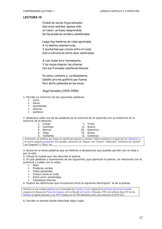 COMPRENSIÓN LECTORA I                                                          LENGUA CASTELLA Y LITERATURA

LECTURA 10
                   Ciudad de sucias tejas soleadas:
                   Casi eres realidad, apenas nido,
                   un rumor, un humo desprendido
                   De las praderas verdes y asombradas

                   Luego hay hombres de vidas apretadas
                   A tu destino semiderruido,
                   Y muchachas que crecen entre el ruido
                   Cual si estuvieran entre amor sembradas.

                   A casi todas miro tiernamente,
                   Y los viejos alegran tus afueras
                   Con sus traviesas cabelleras blancas.

                   Yo estoy contento y, cariñosamente,
                   Caballo gris me gustaría que fueras
                   Para darte palmadas en las ancas.

                   Ángel González (1925-2008)

1. Escribe un sinónimo de las siguientes palabras:
       sucio
       tierno
       asombrado
       afueras
       sembrar

2. Relaciona cada una de las palabras de la columna de la izquierda con su antónimo en la
columna de la derecha:
              1. Crecer                                    I. Triste
              2. Cariñoso                                 II. Nuevo
              3. Derruir                                 III. Disminuir
              4. Viejo                                   IV. Arisco
              5. Contento                                 V. Construir
 Antónimos son palabras que tienen un significado opuesto o contrario. Deben pertenecer, al igual que los sinónimos, a
 la misma categoría gramatical. Por ejemplo, antónimos de "alegría" son "tristeza", "depresión", antónimos de "grande"
 son "pequeño" o "chico" etc.

3. Busca en el texto palabras que se refieran a sensaciones que puedas percibir por la vista y
por el oído.
4. Dibuja la ciudad que nos describe el poema.
5. Di qué palabras y expresiones de las siguientes, que aparecen el poema, se relacionan con la
juventud y cuáles con la vejez.
        Nido
        Praderas verdes
        Vidas apretadas
        Crecen entre el ruido
        Entre amor sembradas
        Cabelleras blancas
6. Explica las diferencias que encuentras entre la siguiente descripción la de la poesía.

Palencia es una ciudad española en la comunidad de Castilla y León, capital de la provincia del mismo nombre
situada en la llanura de Tierra de Campos, en la orilla del río Carrión. Ubicada a 749 m de altitud, dista 235 km de
Madrid, la capital nacional, y en 2007 contaba con 82.286 habitantes sobre una extensión de 94,95 km².

6. Escribe un poema donde describas algún lugar.




                                                                                                                       12
 