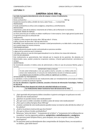COMPRENSIÓN LECTORA I                                                                                         LENGUA CASTELLA Y LITERATURA

LECTURA 11

                                                      SARIPINA DOAS 500 mg
Lea	
  todo	
  el	
  prospecto	
  detenidamente	
  antes	
  de	
  empezar	
  a	
  tomar	
  el	
  medicamento.	
  
COMPOSICIÓN	
  
Ácido	
  acetilsalicílico	
  ………………………………………………………………………………………..	
  500	
  mg	
  
Excipientes	
  (sacarina	
  sódica,	
  almidón	
  de	
  maíz	
  y	
  sabor	
  fresa)………	
  1	
  comprimido	
  
PROPIEDADES	
  
El	
  ácido	
  acetilsalicílico	
  es	
  eficaz	
  como	
  analgésico,	
  antipirético	
  y	
  antiinflamatorio.	
  
INDICACIONES	
  
Tratamiento	
  y	
  alivio	
  de	
  los	
  dolores;	
  tratamiento	
  de	
  la	
  fiebre	
  y	
  de	
  la	
  inflamación	
  no	
  reumática.	
  
POSOLOGÍA.	
  MODO	
  DE	
  EMPLEO	
  
Las	
   dosis	
   prescritas	
   por	
   el	
   médico	
   no	
   deben	
   modificarse	
   ni	
   interrumpirse.	
   Como	
   regla	
   general	
   puede	
   darse	
  
la	
  siguiente	
  pauta	
  para	
  la	
  utilización	
  del	
  
medicamento:	
  
•	
  Adultos	
  y	
  niños	
  mayores	
  de	
  quince	
  años:	
  500	
  mg	
  cada	
  4	
  -­‐	
  6	
  horas.	
  
•	
  Niños	
  menores	
  de	
  doce	
  años:	
  100	
  mg	
  cada	
  6	
  horas.	
  
RECUERDE:	
   Este	
   medicamento	
   se	
   le	
   ha	
   recetado	
   a	
   usted	
   personalmente	
   y	
   no	
   debe	
   darlo	
   a	
   otras	
   personas,	
  
aun	
  cuando	
  tengan	
  los	
  mismos	
  síntomas.	
  
CONTRAINDICACIONES	
  
•	
  Este	
  medicamento	
  puede	
  resultar	
  contraindicado	
  en	
  personas	
  sensibles	
  
a	
  alguna	
  de	
  las	
  sustancias	
  que	
  lo	
  componen.	
  	
  
•	
  No	
  debe	
  utilizarse	
  en	
  caso	
  de	
  úlcera	
  gastroduodenal	
  ni	
  en	
  los	
  últimos	
  tres	
  meses	
  del	
  embarazo.	
  
EFECTOS	
  SECUNDARIOS	
  
Este	
   medicamento	
   es,	
   generalmente,	
   bien	
   tolerado	
   por	
   la	
   mayoría	
   de	
   los	
   pacientes.	
   No	
   obstante,	
   en	
  
determinados	
   casos,	
   pueden	
   producirse	
   erupciones	
   cutáneas,	
   irritación	
   gastrointestinal,	
   somnolencia	
   y	
  
vértigos.	
  
ADVERTENCIAS	
  
Se	
   recomienda	
   consultar	
   al	
   médico	
   antes	
   de	
   administrarlo	
   a	
   niños	
   en	
   caso	
   de	
   procesos	
   febriles,	
   gripe	
   o	
  
varicela.	
  
                                                                  IMPORTANTE	
  PARA	
  LA	
  MUJER	
  
                  Si	
  está	
  usted	
  embarazada	
  o	
  cree	
  que	
  pudiera	
  estarlo,	
  consulte	
  a	
  su	
  médico	
  antes	
  de	
  
                  tomar	
  este	
  medicamento.	
  El	
  consumo	
  de	
  medicamentos	
  durante	
  el	
  embarazo	
  puede	
  
                  ser	
  peligroso	
  para	
  el	
  embrión	
  o	
  el	
  feto	
  y	
  debe	
  ser	
  vigilado	
  por	
  su	
  médico.	
  
INTOXICACIÓN	
  Y	
  SU	
  TRATAMIENTO	
  
La	
  sobredosis	
  o	
  toma	
  accidental	
  de	
  este	
  medicamento	
  debe	
  ser	
  inmediatamente	
  comunicada	
  al	
  médico,	
  
indicando	
  la	
  cantidad	
  de	
  producto	
  ingerido.	
  
En	
   caso	
   de	
   sobredosis	
   o	
   ingestión	
   accidental,	
   consultar	
   al	
   Servicio	
   de	
   Información	
   Toxicológica.	
   Teléfono	
  
91	
  562	
  04	
  20.	
  
No	
  utilice	
  Saripina	
  Doas	
  después	
  de	
  la	
  fecha	
  de	
  caducidad	
  indicada	
  en	
  el	
  envase.	
  
                                 Los	
  medicamentos	
  deben	
  mantenerse	
  fuera	
  del	
  alcance	
  de	
  los	
  niños.	
  


1. ¿Qué	
  apartado	
  del	
  prospecto	
  debes	
  consultar	
  si	
  quieres	
  averiguar	
  en	
  quécasos	
  no	
  está	
  
    indicado	
  este	
  medicamento?	
  
2. ¿Quiénes	
  no	
  pueden	
  tomar	
  este	
  medicamento?	
  
3. ¿En	
  qué	
  casos	
  se	
  debe	
  consultar	
  al	
  médico	
  antes	
  de	
  tomar	
  este	
  medicamento?	
  
4. ¿Para	
  qué	
  se	
  utiliza	
  Saripina	
  Doas	
  500	
  mg?	
  
5. ¿Cuánta	
  cantidad	
  de	
  este	
  medicamento	
  pueden	
  tomar	
  en	
  total	
  al	
  cabo	
  del	
  día	
  los	
  niños?	
  ¿Y	
  
    los	
  adultos?	
  
6. ¿Cuál	
  es	
  la	
  primera	
  instrucción	
  que	
  da	
  el	
  texto?	
  
7. ¿En	
  qué	
  es	
  eficaz	
  el	
  ácido	
  acetilsalicílico?	
  
8. Relaciona	
  "alivio	
  del	
  dolor",	
  "tratamiento	
  de	
  la	
  fiebre"	
  y	
  "tratamiento	
  de	
  la	
  inflamación	
  no	
  
    reumática"	
  con	
  las	
  siguientes	
  palabras:	
  antipirético,	
  antiinflamatorio	
  y	
  analgésico.	
  
9. Una	
  persona	
  tomó	
  Saripina	
  Doas	
  y,	
  poco	
  después,	
  tuvo	
  una	
  erupción	
  cutánea.	
  ¿Debe	
  
    preocuparse?	
  
10. Un	
  paciente	
  tomó	
  accidentalmente	
  diez	
  comprimidos	
  de	
  Saripina	
  Doas	
  y	
  no	
  encuentra	
  a	
  
    su	
  médico.	
  ¿Qué	
  debe	
  hacer?	
  

                                                                                                                                                                     13
 