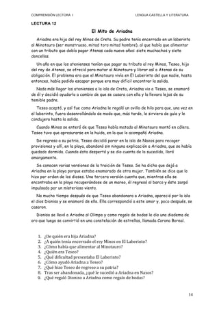 COMPRENSIÓN LECTORA I                                                         LENGUA CASTELLA Y LITERATURA

LECTURA 12

                                            El Mito de Ariadna
   Ariadna era hija del rey Minos de Creta. Su padre tenía encerrado en un laberinto
al Minotauro (ser monstruoso, mitad toro mitad hombre), al que había que alimentar
con un tributo que debía pagar Atenas cada nueve años: siete muchachos y siete
doncellas.
   Un año en que los atenienses tenían que pagar su tributo al rey Minos, Teseo, hijo
del rey de Atenas, se ofreció para matar al Minotauro y librar así a Atenas de su
obligación. El problema era que el Minotauro vivía en El Laberinto del que nadie, hasta
entonces, había podido escapar porque era muy difícil encontrar la salida.
   Nada más llegar los atenienses a la isla de Creta, Ariadna vio a Teseo, se enamoró
de él y decidió ayudarlo a cambio de que se casara con ella y la llevara lejos de su
temible padre.
    Teseo aceptó, y así fue como Ariadna le regaló un ovillo de hilo para que, una vez en
el laberinto, fuera desenrollándolo de modo que, más tarde, le sirviera de guía y le
condujera hasta la salida.
  Cuando Minos se enteró de que Teseo había matado al Minotauro montó en cólera.
Teseo tuvo que apresurarse en la huida, en la que lo acompañó Ariadna.
   De regreso a su patria, Teseo decidió parar en la isla de Naxos para recoger
provisiones y allí, en la playa, abandonó sin ninguna explicación a Ariadna, que se había
quedado dormida. Cuando ésta despertó y se dio cuenta de lo sucedido, lloró
amargamente.
   Se conocen varias versiones de la traición de Teseo. Se ha dicho que dejó a
Ariadna en la playa porque estaba enamorado de otra mujer. También se dice que lo
hizo por orden de los dioses. Una tercera versión cuenta que, mientras ella se
encontraba en la playa recuperándose de un mareo, él regresó al barco y éste zarpó
impulsado por un misterioso viento.
   No mucho tiempo después de que Teseo abandonara a Ariadna, apareció por la isla
el dios Dioniso y se enamoró de ella. Ella correspondió a este amor y, poco después, se
casaron.
   Dioniso se llevó a Ariadna al Olimpo y como regalo de bodas le dio una diadema de
oro que luego se convirtió en una constelación de estrellas, llamada Corona Boreal.


   1. ¿De	
  quién	
  era	
  hija	
  Ariadna?	
  
   2. ¿A	
  quién	
  tenía	
  encerrado	
  el	
  rey	
  Minos	
  en	
  El	
  Laberinto?	
  
   3. ¿Cómo	
  había	
  que	
  alimentar	
  al	
  Minotauro?	
  
   4. ¿Quién	
  era	
  Teseo?	
  
   5. ¿Qué	
  dificultad	
  presentaba	
  El	
  Laberinto?	
  
   6. ¿Cómo	
  ayudó	
  Ariadna	
  a	
  Teseo?	
  
   7. ¿Qué	
  hizo	
  Teseo	
  de	
  regreso	
  a	
  su	
  patria?	
  
   8. Tras	
  ser	
  abandonada,	
  ¿qué	
  le	
  sucedió	
  a	
  Ariadna	
  en	
  Naxos?	
  
   9. ¿Qué	
  regaló	
  Dioniso	
  a	
  Ariadna	
  como	
  regalo	
  de	
  bodas?



                                                                                                             14
 