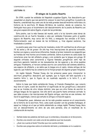 COMPRENSIÓN LECTORA I                                     LENGUA CASTELLA Y LITERATURA

LECTURA 13

                            El milagro de la piedra Rosetta
   En 1799, cuando los soldados de Napoleón ocupaban Egipto, fue descubierto por
casualidad un objeto que nos permitiría conocer la escritura jeroglífica: la piedra de
Rosetta, considerada hoy como uno de los más grandes descubrimientos referidos a la
historia de la escritura. El Museo Británico de Londres, donde se conserva, ha
festejado hace poco el bicentenario del descubrimiento de la piedra de Rosetta con
una gran exposición sobre Egipto, el país de las pirámides.
   Esta piedra, casi la más famosa del mundo, salió a la luz durante unas obras de
construcción de un fuerte llevadas a cabo por soldados franceses junto al pueblo
egipcio de Rosetta, muy cerca del río Nilo, y enseguida fue enviada a El Cairo.
Posteriormente cayó en manos de los británicos, y, tras algunos avatares, fue
trasladada a Londres.
   La piedra pesa unos tres cuartos de tonelada y mide 114 centímetros de altura por
72 de ancho y 28 de grosor. En ella hay tres inscripciones de parecida extensión,
hechas con signos y caracteres diferentes. Desde el primer momento se sospechó que
se trataba de tres textos con el mismo contenido. Sobre el primero no cabía duda: los
caracteres eran los del alfabeto griego y era evidente que la lengua era griega. El
segundo utilizaba unos caracteres y figuras llamados jeroglíficos: este tipo de
escritura aparecía también en los monumentos de los egipcios y de otros pueblos
antiguos. Finalmente, el tercero estaba escrito con caracteres del sistema demótico,
una especie de alfabeto, y se sabía que la lengua era el copto, idioma antiguo de los
egipcios, que todavía hoy se conserva en la liturgia propia de algunos grupos religiosos.
   Un inglés llamado Thomas Young dio los primeros pasos para interpretar la
escritura jeroglífica: descubrió, por ejemplo, que la figura del león equivalía a la
nuestra letra L, que la figura de un cuadrado equivalía a la letra P, y así
sucesivamente.
   Sobre la base que había establecido Young, el francés Champollion, que conocía
muy bien el copto, acabó de descifrar el significado de los jeroglíficos y descubrió
que no se trataba de otro idioma distinto, sino que era otra forma de escribir la
antigua lengua de los egipcios. Con ello abrió una puerta hasta entonces cerrada: la
que daba acceso a las inscripciones del Egipto antiguo, escritas en ese sistema. Así
nació la egiptología, ciencia que estudia la antigua civilización egipcia.
   A Champollion, pues, debemos uno de los más grandes avances en el conocimiento
de la historia de la escritura. Pero, como suele suceder con los grandes hallazgos, él
apoyó su trabajo en el que ya había adelantado su colega inglés Thomas Young. Rara
vez un descubrimiento es obra de una sola persona, sino el resultado de la
colaboración de muchos.


   Señala todas las palabras del texto que no entiendas y búscalas en el diccionario.
   Escribe una oración con cada una de las palabras que has buscado.
   ¿Qué nos cuenta el texto? Escribe que nos cuenta el texto.
   Escribe seis preguntas sobre el contenido del texto y contéstalas en tu cuaderno.

                                                                                         15
 