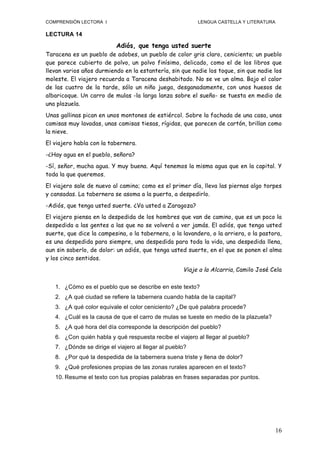 COMPRENSIÓN LECTORA I                                        LENGUA CASTELLA Y LITERATURA

LECTURA 14

                              Adiós, que tenga usted suerte
Taracena es un pueblo de adobes, un pueblo de color gris claro, ceniciento; un pueblo
que parece cubierto de polvo, un polvo finísimo, delicado, como el de los libros que
llevan varios años durmiendo en la estantería, sin que nadie los toque, sin que nadie los
moleste. El viajero recuerda a Taracena deshabitado. No se ve un alma. Bajo el calor
de las cuatro de la tarde, sólo un niño juega, desganadamente, con unos huesos de
albaricoque. Un carro de mulas -la larga lanza sobre el sueño- se tuesta en medio de
una plazuela.
Unas gallinas pican en unos montones de estiércol. Sobre la fachada de una casa, unas
camisas muy lavadas, unas camisas tiesas, rígidas, que parecen de cartón, brillan como
la nieve.
El viajero habla con la tabernera.
-¿Hay agua en el pueblo, señora?
-Sí, señor, mucha agua. Y muy buena. Aquí tenemos la misma agua que en la capital. Y
toda la que queremos.
El viajero sale de nuevo al camino; como es el primer día, lleva las piernas algo torpes
y cansadas. La tabernera se asoma a la puerta, a despedirlo.
-Adiós, que tenga usted suerte. ¿Va usted a Zaragoza?
El viajero piensa en la despedida de los hombres que van de camino, que es un poco la
despedida a las gentes a las que no se volverá a ver jamás. El adiós, que tenga usted
suerte, que dice la campesina, o la tabernera, o la lavandera, o la arriera, o la pastora,
es una despedida para siempre, una despedida para toda la vida, una despedida llena,
aun sin saberlo, de dolor: un adiós, que tenga usted suerte, en el que se ponen el alma
y los cinco sentidos.
                                                        Viaje a la Alcarria, Camilo José Cela

       1. ¿Cómo es el pueblo que se describe en este texto?
       2. ¿A qué ciudad se refiere la tabernera cuando habla de la capital?
       3. ¿A qué color equivale el color ceniciento? ¿De qué palabra procede?
       4. ¿Cuál es la causa de que el carro de mulas se tueste en medio de la plazuela?
       5. ¿A qué hora del día corresponde la descripción del pueblo?
       6. ¿Con quién habla y qué respuesta recibe el viajero al llegar al pueblo?
       7. ¿Dónde se dirige el viajero al llegar al pueblo?
       8. ¿Por qué la despedida de la tabernera suena triste y llena de dolor?
       9. ¿Qué profesiones propias de las zonas rurales aparecen en el texto?
       10. Resume el texto con tus propias palabras en frases separadas por puntos.
	
  




                                                                                            16
 