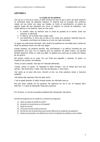 LENGUA CASTELLANA Y LITERATURA                                                                               COMPRENSIÓN LECTORA


LECTURA 2

                                 La ciudad de las palabras
Una vez en la cima de la colina, el señor Enrique nos susurró que a partir de aquel momento
no hiciéramos ruido. No debíamos molestar. A nuestros pies se extendía una auténtica
ciudad, con sus calles, sus casas, sus tiendas, un hotel, el ayuntamiento, un palacio de
aspecto árabe del que sobresalía una torre, un hospital, un cuartel de bomberos… Una
ciudad idéntica a las nuestras. Salvo en tres cosas:
     1. El tamaño: todos los edificios eran                               la mitad de grandes de lo normal. Como una
        maqueta, un decorado.
     2. El silencio: allí no había nada, ningún                          ruido.
     3. Los habitantes: lo único que se veía                             en las calles eran palabras radiantes bajo sol.
        Se pasaba y estiraban sus sílabas en                             el aire con toda naturaleza.
Yo seguía sus evoluciones fascinada. Sólo conocía las palabras en cautividad, pero cuando son
libres las palabras llevan una vida muy alegre.
Cuando bajamos, las palabras dormían. Nos acercábamos a un edificio iluminado por una
parpadeante cruz roja. Era un hospital para las palabras. No podía creerlo. Los pasillos
estaban desiertos. Oímos un ruido muy débil. Un gemido muy suave que se colaba por debajo
de una puerta.
Allí estaba, inmóvil en su cama. Era una frase muy pequeña y conocida: Te quiero. La
frasecilla nos sonreía, nos hablaba:
—Estoy un poco cansada. Creo que he trabajado demasiado.
—Vamos, vamos, Te quiero –le respondió el señor Enrique—. Con el tiempo que hace que
existes… Nos enterrarás a todos. Unos días de descanso, y como nueva.
—De noche es un poco más duro. Durante el día, las otras palabras vienen a hacernos
compañía.
—No hables más, descansa. Nos has dado tanto…
Y así se quedó dormida. El señor Enrique estaba tan afectado como yo.
Hay que tener cuidado con las palabras. No repetirlas sin ton ni son. Ni tampoco decir
mentiras. Y a veces es demasiado tarde para salvarlas.


Eric Orsenna: La isla de las palabras (adaptación), Salamandra, Barcelona.


Escribe	
  las	
  preguntas	
  en	
  el	
  cuaderno	
  y	
  contesta	
  las	
  preguntas.	
  
     a)    ¿Qué	
  se	
  podía	
  ver	
  desde	
  la	
  colina?	
  
     b)    ¿A	
  quién	
  se	
  encontraron	
  en	
  el	
  hospital?	
  
     c)    ¿Qué	
  le	
  ocurría?	
  
     d)    ¿Con	
  qué	
  consejo	
  acaba	
  la	
  lectura?	
  
     e)    Escribe	
  las	
  tres	
  características	
  que	
  hacían	
  diferente	
  la	
  ciudad	
  de	
  las	
  palabras?	
  
     f)    Explica	
  los	
  parecidos	
  y	
  las	
  diferencias	
  entre	
  la	
  ciudad	
  de	
  las	
  palabras	
  y	
  otra	
  ciudad.	
  	
  




                                                                                                                                                      3
 
