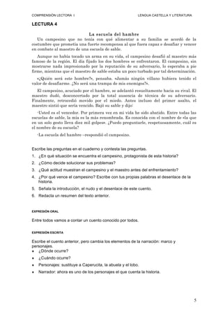 COMPRENSIÓN LECTORA I                                      LENGUA CASTELLA Y LITERATURA

LECTURA 4

                            La escuela del ham bre
   Un campesino que no tenía con qué alimentar a su familia se acordó de la
costumbre que prometía una fuerte recompensa al que fuera capaz e desafiar y vencer
en combate al maestro de una escuela de sable.
   Aunque no había tocado un arma en su vida, el campesino desafió al maestro más
famoso de la región. El día fijado los dos hombres se enfrentaron. El campesino, sin
mostrarse nada impresionado por la reputación de su adversario, lo esperaba a pie
firme, mientras que el maestro de sable estaba un poco turbado por tal determinación.
   «¿Quién será este hombre?», pensaba. «Jamás ningún villano hubiera tenido el
valor de desafiarme. ¿No será una trampa de mis enemigos?».
   El campesino, acuciado por el hambre, se adelantó resueltamente hacia su rival. El
maestro dudó, desconcertado por la total ausencia de técnica de su adversario.
Finalmente, retrocedió movido por el miedo. Antes incluso del primer asalto, el
maestro sintió que sería vencido. Bajó su sable y dijo:
   -Usted es el vencedor. Por primera vez en mi vida he sido abatido. Entre todas las
escuelas de sable, la mía es la más renombrada. Es conocida con el nombre de «la que
en un solo gesto lleva diez mil golpes». ¿Puedo preguntarle, respetuosamente, cuál es
el nombre de su escuela?
    -La escuela del hambre –respondió el campesino.


Escribe las preguntas en el cuaderno y contesta las preguntas.
1. ¿En qué situación se encuentra el campesino, protagonista de esta historia?
2. ¿Cómo decide solucionar sus problemas?
3. ¿Qué actitud muestran el campesino y el maestro antes del enfrentamiento?
4. ¿Por qué vence el campesino? Escribe con tus propias palabras el desenlace de la
   historia.
5. Señala la introducción, el nudo y el desenlace de este cuento.
6. Redacta un resumen del texto anterior.


EXPRESIÓN ORAL


Entre todos vamos a contar un cuento conocido por todos.

EXPRESIÓN ESCRITA


Escribe el cuento anterior, pero cambia los elementos de la narración: marco y
personajes.
♦  ¿Dónde ocurre?
♦   ¿Cuándo ocurre?
♦   Personajes: sustituye a Caperucita, la abuela y el lobo.
♦   Narrador: ahora es uno de los personajes el que cuenta la historia.




                                                                                          5
 