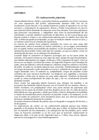 COMPRENSIÓN LECTORA I                             LENGUA CASTELLA Y LITERATURA



LECTURA 5

                        El restaurante japonés
Aquel sábado María, Pablo y sus padres habían quedado con el tío Luis para
ver una exposición del pintor expresionista alemán Otto Dix en la
Fundación Juan March. A la salida tomaron juntos el aperitivo en un bar
cercano y comentaron la exposición. María y Pablo coincidieron en que lo
que más les había llamado la atención eran los retratos. Eran tan expresivos
que parecían caricaturas, y reflejaban muy bien la personalidad de los
retratados. Cuando estaban acabando el aperitivo, su tío Luis propuso que
fueran juntos a comer a un restaurante japonés que no estaba muy lejos de
allí. A todos les gustó la propuesta, ya que no habían estado nunca en uno, y
no sabían cómo era la comida de aquel país.
En menos de media hora estaban sentados los cinco en una mesa del
restaurante. Sobre el mantel no había cubiertos y, en su lugar, precintados
por un papel, había unos palillos de madera. Su tío les explicó la manera de
utilizarlos para poder comer este tipo de comida, ya que en Japón, como en
otras partes de Asia, no se utilizan los tenedores.
Cuando llegó el camarero se dejaron aconsejar por su tío para pedir la
comida. De primero tomaron una sopa de miso (pasta de soja fermentada),
que estaba aderezada con algas, verduras y tofu (requesón de soja). Como se
servía en un tazón, era fácil de comer. De segundo trajeron una bandeja de
sushi, otra de sashimi y otra de tempura. Además, trajeron yakitori o pinchos
de pollo. El sushi es un plato japonés muy conocido. Habitualmente consiste
en trozos de pescado crudo envuelto en arroz y rodeado de un alga de color
negro llamada nori. El sashimi es, simplemente, trozos de pescado crudo
cortados de una manera particular. La tempura son vegetales y mariscos
rebozados y fritos que se mojan en una salsa especial. También el pescado
crudo se come acompañado de salsa de soja y de un condimento picante
llamado wasabi.
Para comer los segundos platos tuvieron que utilizar los palillos, y al
principio fue bastante difícil hacerse con el control de los mismos. María y
Pablo miraban con perplejidad cómo una joven pareja de japoneses que
comían en la mesa de al lado eran tan diestros en su uso. En vista de que la
dificultad era muy grande y, dado que Pablo y María utilizaban los palillos
a modo de banderillas para ensartar el pescado crudo y la tempura, su tío
Luis le pidió al camarero unos tenedores para que sus sobrinos pudieran
terminar satisfactoriamente la comida.
De postre tomaron helado de judías, que no les gustó a ninguno de los dos, y
té de jazmín.
La experiencia de comer en un restaurante japonés parece que había
gustado a los padres de María y Pablo más que a ellos. Se habían divertido
por lo extraño de los alimentos y la utilización de los palillos, pero, entre
risas, le hicieron prometer a su tío Luis que el próximo restaurante lo
elegirían ellos, a lo que su tío respondió que sí. Y ellos, muy serios, dijeron
que sería una pizzería o una hamburguesería.




                                                                                 6
 