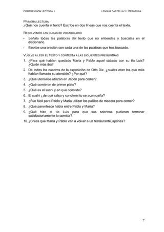 COMPRENSIÓN LECTORA I                                LENGUA CASTELLA Y LITERATURA



PRIMERA LECTURA
¿Qué nos cuenta el texto? Escribe en dos líneas que nos cuenta el texto.

RESOLVEMOS LAS DUDAS DE VOCABULARIO
   Señala todas las palabras del texto que no entiendas y búscalas en el
    diccionario.
   Escribe una oración con cada una de las palabras que has buscado.

VUELVE A LEER EL TEXTO Y CONTESTA A LAS SIGUIENTES PREGUNTRAS
1. ¿Para qué habían quedado María y Pablo aquel sábado con su tío Luis?
   ¿Quién más iba?
2. De todos los cuadros de la exposición de Otto Dix, ¿cuáles eran los que más
   habían llamado su atención? ¿Por qué?
3. ¿Qué utensilios utilizan en Japón para comer?
4. ¿Qué comieron de primer plato?
5. ¿Qué es el sushi y en qué consiste?
6. El sushi ¿de qué salsa y condimento se acompaña?
7. ¿Fue fácil para Pablo y María utilizar los palillos de madera para comer?
8. ¿Qué parentesco había entre Pablo y María?
9. ¿Qué hizo el tío Luis para            que   sus   sobrinos   pudieran   terminar
   satisfactoriamente la comida?
10. ¿Crees que María y Pablo van a volver a un restaurante japonés?




                                                                                    7
 