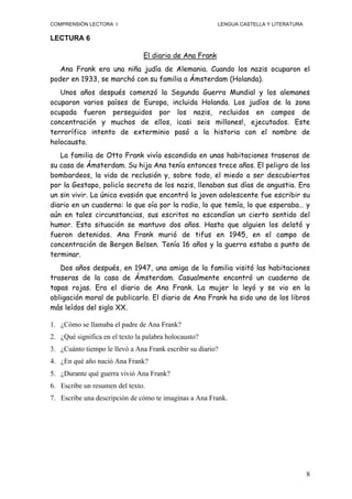 COMPRENSIÓN LECTORA I                                    LENGUA CASTELLA Y LITERATURA

LECTURA 6

                                El diario de Ana Frank
   Ana Frank era una niña judía de Alemania. Cuando los nazis ocuparon el
poder en 1933, se marchó con su familia a Ámsterdam (Holanda).
   Unos años después comenzó la Segunda Guerra Mundial y los alemanes
ocuparon varios países de Europa, incluida Holanda. Los judíos de la zona
ocupada fueron perseguidos por los nazis, recluidos en campos de
concentración y muchos de ellos, ¡casi seis millones!, ejecutados. Este
terrorífico intento de exterminio pasó a la historia con el nombre de
holocausto.
   La familia de Otto Frank vivía escondida en unas habitaciones traseras de
su casa de Ámsterdam. Su hija Ana tenía entonces trece años. El peligro de los
bombardeos, la vida de reclusión y, sobre todo, el miedo a ser descubiertos
por la Gestapo, policía secreta de los nazis, llenaban sus días de angustia. Era
un sin vivir. La única evasión que encontró la joven adolescente fue escribir su
diario en un cuaderno: lo que oía por la radio, lo que temía, lo que esperaba… y
aún en tales circunstancias, sus escritos no escondían un cierto sentido del
humor. Esta situación se mantuvo dos años. Hasta que alguien los delató y
fueron detenidos. Ana Frank murió de tifus en 1945, en el campo de
concentración de Bergen Belsen. Tenía 16 años y la guerra estaba a punto de
terminar.
   Dos años después, en 1947, una amiga de la familia visitó las habitaciones
traseras de la casa de Ámsterdam. Casualmente encontró un cuaderno de
tapas rojas. Era el diario de Ana Frank. La mujer lo leyó y se vio en la
obligación moral de publicarlo. El diario de Ana Frank ha sido uno de los libros
más leídos del siglo XX.

1. ¿Cómo se llamaba el padre de Ana Frank?
2. ¿Qué significa en el texto la palabra holocausto?
3. ¿Cuánto tiempo le llevó a Ana Frank escribir su diario?
4. ¿En qué año nació Ana Frank?
5. ¿Durante qué guerra vivió Ana Frank?
6. Escribe un resumen del texto.
7. Escribe una descripción de cómo te imaginas a Ana Frank.




                                                                                        8
 