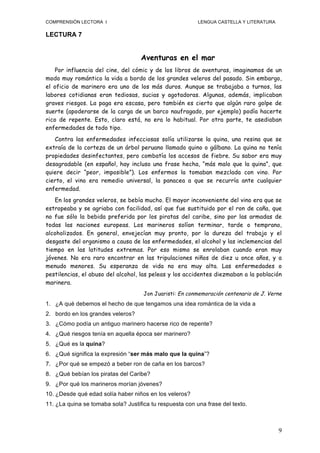 COMPRENSIÓN LECTORA I                                     LENGUA CASTELLA Y LITERATURA

LECTURA 7


                                    Aventuras en el mar
    Por influencia del cine, del cómic y de los libros de aventuras, imaginamos de un
modo muy romántico la vida a bordo de los grandes veleros del pasado. Sin embargo,
el oficio de marinero era uno de los más duros. Aunque se trabajaba a turnos, las
labores cotidianas eran tediosas, sucias y agotadoras. Algunas, además, implicaban
graves riesgos. La paga era escasa, pero también es cierto que algún raro golpe de
suerte (apoderarse de la carga de un barco naufragado, por ejemplo) podía hacerte
rico de repente. Esto, claro está, no era lo habitual. Por otra parte, te asediaban
enfermedades de todo tipo.
   Contra las enfermedades infecciosas solía utilizarse la quina, una resina que se
extraía de la corteza de un árbol peruano llamado quino o gálbano. La quina no tenía
propiedades desinfectantes, pero combatía los accesos de fiebre. Su sabor era muy
desagradable (en español, hay incluso una frase hecha, “más malo que la quina”, que
quiere decir “peor, imposible”). Los enfermos la tomaban mezclada con vino. Por
cierto, el vino era remedio universal, la panacea a que se recurría ante cualquier
enfermedad.
   En los grandes veleros, se bebía mucho. El mayor inconveniente del vino era que se
estropeaba y se agriaba con facilidad, así que fue sustituido por el ron de caña, que
no fue sólo la bebida preferida por los piratas del caribe, sino por las armadas de
todas las naciones europeas. Los marineros solían terminar, tarde o temprano,
alcoholizados. En general, envejecían muy pronto, por la dureza del trabajo y el
desgaste del organismo a causa de las enfermedades, el alcohol y las inclemencias del
tiempo en las latitudes extremas. Por eso mismo se enrolaban cuando eran muy
jóvenes. No era raro encontrar en las tripulaciones niños de diez u once años, y a
menudo menores. Su esperanza de vida no era muy alta. Las enfermedades o
pestilencias, el abuso del alcohol, las peleas y los accidentes diezmaban a la población
marinera.
                                     Jon Juaristi: En conmemoración centenario de J. Verne
1. ¿A qué debemos el hecho de que tengamos una idea romántica de la vida a
2. bordo en los grandes veleros?
3. ¿Cómo podía un antiguo marinero hacerse rico de repente?
4. ¿Qué riesgos tenía en aquella época ser marinero?
5. ¿Qué es la quina?
6. ¿Qué significa la expresión “ser más malo que la quina”?
7. ¿Por qué se empezó a beber ron de caña en los barcos?
8. ¿Qué bebían los piratas del Caribe?
9. ¿Por qué los marineros morían jóvenes?
10. ¿Desde qué edad solía haber niños en los veleros?
11. ¿La quina se tomaba sola? Justifica tu respuesta con una frase del texto.



                                                                                         9
 