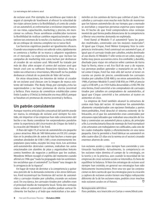 La estrategia del océano azul

de océano azul. Por ejemplo, las aerolíneas que traten de        móviles en los caminos de tierra que cubrían el país. Y los
seguir el ejemplo de Southwest al ofrecer la velocidad de        caballos y carruajes eran mucho más fáciles de mantener
los viajes aéreos junto a la flexibilidad y el costo de condu-   que los lujosos automóviles de ese tiempo, que a menudo
cir un automóvil, se enfrentarían a revisiones importantes       se averiaban y requerían personas expertas para reparar-
en sus rutas, capacitación, marketing y precios, sin men-        los. El hecho de que Ford comprendiera estas ventajas
cionar su cultura. Pocas aerolíneas establecidas tuvieron        mostró de qué forma podía distanciarse de la competencia
la flexibilidad de realizar cambios organizacionales y ope-      y liberar una enorme demanda no explotada.
rativos tan extensos de la noche a la mañana. La imitación          Ford llamó al Modelo T el automóvil “para las gran-
de un enfoque de sistema completo no es tarea fácil.             des multitudes, construido con los mejores materiales”.
   Las barreras cognitivas pueden ser igualmente eficaces.       Al igual que Cirque, Ford Motor Company hizo la com-
Cuando una empresa ofrece un salto de valor, rápidamente         petencia irrelevante. Ford construyó un automóvil que, al
se comienza a hablar de su marca y adquiere seguidores           igual que el carruaje tirado por caballos, estaba destinado
en el mercado. La experiencia muestra que incluso las            al uso diario. El Modelo T sólo venía en un color, negro, y
campañas de marketing más caras luchan por desbancar             había muy pocos accesorios extra. Era confiable y durable,
al creador de un océano azul. Microsoft ha tratado por           diseñado para viajar sin esfuerzo sobre caminos de tierra
más de diez años ocupar el centro del océano azul que            bajo la lluvia, nieve o sol. Era fácil de usar y de reparar.
Intuit creó con su software financiero Quicken. Pese a           Las personas podían aprender a manejarlo en un día. Y
todos sus esfuerzos e inversiones, Microsoft no ha podido        tal como Cirque, Ford fue más allá del sector al tener en
desbancar a Intuit de su posición de líder del sector.           cuenta un punto de precio, considerando los carruajes
   En otras situaciones, los intentos de imitar al creador       tirados por caballos (US$ 400) y no otros automóviles. En
de un océano azul chocan con la imagen de marca exis-            1908, el primer Modelo T costó US$ 850; en 1909, el precio
tente del imitador. The Body Shop, por ejemplo, evita las        cayó a US$ 609, y en 1924 había descendido a US$ 290. De
supermodelos y no hace promesas de eterna juventud               esta forma, Ford convirtió a los compradores de carruajes
y belleza. Para marcas de cosméticos establecidas como           tirados por caballos en compradores de automóviles, al
Estée Lauder y L’Oréal, la imitación era muy difícil, porque     igual que Cirque convirtió a los asistentes al teatro en
se basaban en promesas de eterna juventud y belleza.             asistentes al circo.
                                                                    La empresa de Ford también alcanzó la estructura de
                                                                 costos más baja del sector. Al mantener los automóviles
Un patrón consistente                                            altamente estandarizados con opciones limitadas y partes
Aunque nuestra articulación conceptual del patrón puede          intercambiables, Ford desechó el sistema existente de fa-
ser nueva, la estrategia de océano azul siempre ha exis-         bricación, en el que los automóviles eran construidos por
tido, sin importar si las empresas han sido conscientes del      artesanos especializados que rodeaban una estación de tra-
hecho o no. Basta considerar los sorprendentes paralelos         bajo y construían un automóvil pieza a pieza, de principio
entre la experiencia del circo-teatro de Cirque du Soleil y      a fin. La revolucionaria línea de montaje de Ford reemplazó
la creación del Modelo T de Ford.                                a los artesanos con trabajadores no calificados, cada uno de
   A fines del siglo 19, el sector de automóviles era pequeño    los cuales trabajaba rápida y eficientemente en una tarea
y poco atractivo. Más de 500 fabricantes en EE.UU. compe-        pequeña. Esto le permitió a Ford fabricar un automóvil en
tían en la producción de autos de lujo hechos a mano que         sólo cuatro días (21 días era la norma en el sector) creando
costaban alrededor de US$ 1.500 y eran enormemente im-           enormes ahorros de costo.
populares para todos, excepto los muy ricos. Los activistas                                    •••
anti-automóviles destruían caminos, rodeaban los autos           Los océanos azules y rojos siempre han coexistido y con-
estacionados con alambre de púas y organizaban boicots           tinuarán haciéndolo. Actualmente, la competencia en
contra hombres de negocios y políticos que los usaban.           los océanos rojos domina el campo de la estrategia, en
Woodrow Wilson recogió el espíritu del momento cuando            la teoría y en la práctica, aun cuando la necesidad de las
afirmó en 1906 que “nada ha propagado más los sentimien-         empresas de crear océanos azules se intensifica. Es hora de
tos socialistas que el automóvil”. Lo llamó “una imagen de       equilibrar la balanza. Si bien los estrategas de océano azul
la arrogancia de la riqueza”.                                    siempre han existido, en general sus estrategias han sido
   En lugar de tratar de derrotar a la competencia y quitar      básicamente inconscientes. Pero una vez que las corpora-
una porción de la demanda existente a los otros fabrican-        ciones se den cuenta de que las estrategias para la creación
tes, Ford reconstruyó las fronteras del sector de automó-        y captura de océanos azules tienen una lógica subyacente
viles y carruajes tirados por caballos, creando un océano        diferente de la de los océanos rojos, podrán crear muchos
azul. En esa época, los carruajes tirados por caballos eran      más océanos azules en el futuro.
el principal medio de transporte local. Tenía dos ventajas
claras sobre el automóvil. Los caballos podían sortear fá-       Reimpresión r0410d-e
cilmente los baches y el lodo que molestaban a los auto-         Para pedidos, vea inserción en Cartas o www.hbral.com

9    Harvard Business Review    |   Octubre 2004
 