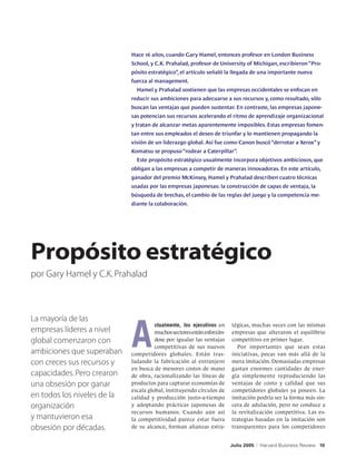Hace 16 años, cuando Gary Hamel, entonces profesor en London Business
                             School, y C.K. Prahalad, profesor de University of Michigan, escribieron “Pro-
                             pósito estratégico”, el artículo señaló la llegada de una importante nueva
                             fuerza al management.
                               Hamel y Prahalad sostienen que las empresas occidentales se enfocan en
                             reducir sus ambiciones para adecuarse a sus recursos y, como resultado, sólo
                             buscan las ventajas que pueden sustentar. En contraste, las empresas japone-
                             sas potencian sus recursos acelerando el ritmo de aprendizaje organizacional
                             y tratan de alcanzar metas aparentemente imposibles. Estas empresas fomen-
                             tan entre sus empleados el deseo de triunfar y lo mantienen propagando la
                             visión de un liderazgo global. Así fue como Canon buscó “derrotar a Xerox” y
                             Komatsu se propuso “rodear a Caterpillar”.
                               Este propósito estratégico usualmente incorpora objetivos ambiciosos, que
                             obligan a las empresas a competir de maneras innovadoras. En este artículo,
                             ganador del premio McKinsey, Hamel y Prahalad describen cuatro técnicas
                             usadas por las empresas japonesas: la construcción de capas de ventaja, la
                             búsqueda de brechas, el cambio de las reglas del juego y la competencia me-
                             diante la colaboración.




Propósito estratégico
por Gary Hamel y C.K. Prahalad




                             A
La mayoría de las
                                       ctualmente, los ejecutivos en     tégicas, muchas veces con las mismas
empresas líderes a nivel               muchos sectores están esforzán-   empresas que alteraron el equilibrio
global comenzaron con                  dose por igualar las ventajas     competitivo en primer lugar.
                                       competitivas de sus nuevos          Por importantes que sean estas
ambiciones que superaban     competidores globales. Están tras-          iniciativas, pocas van más allá de la
con creces sus recursos y    ladando la fabricación al extranjero        mera imitación. Demasiadas empresas
                             en busca de menores costos de mano          gastan enormes cantidades de ener-
capacidades. Pero crearon    de obra, racionalizando las líneas de       gía simplemente reproduciendo las
una obsesión por ganar       productos para capturar economías de        ventajas de costo y calidad que sus
                             escala global, instituyendo círculos de     competidores globales ya poseen. La
en todos los niveles de la   calidad y producción justo-a-tiempo         imitación podría ser la forma más sin-
organización                 y adoptando prácticas japonesas de          cera de adulación, pero no conduce a
                             recursos humanos. Cuando aún así            la revitalización competitiva. Las es-
y mantuvieron esa            la competitividad parece estar fuera        trategias basadas en la imitación son
obsesión por décadas.        de su alcance, forman alianzas estra-       transparentes para los competidores


                                                                         Julio 2005   |   Harvard Business Review 10
 