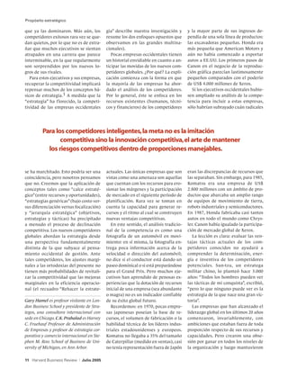 Propósito estratégico

que ya las dominaron. Más aún, los            gia” describe nuestra investigación y       y la mayor parte de sus ingresos de-
competidores exitosos rara vez se que-        resume los dos enfoques opuestos que        pendía de una sola línea de productos:
dan quietos, por lo que no es de extra-       observamos en las grandes multina-          las excavadoras pequeñas. Honda era
ñar que muchos ejecutivos se sientan          cionales).                                  más pequeña que American Motors y
atrapados en una carrera que parece              Pocas empresas occidentales tienen       aún no había comenzado a exportar
interminable, en la que regularmente          un historial envidiable en cuanto a an-     autos a EE.UU. Los primeros pasos de
son sorprendidos por los nuevos lo-           ticipar las movidas de los nuevos com-      Canon en el negocio de la reproduc-
gros de sus rivales.                          petidores globales. ¿Por qué? La expli-     ción gráfica parecían lastimosamente
   Para estos ejecutivos y sus empresas,      cación comienza con la forma en que         pequeños comparados con el poderío
recuperar la competitividad implicará         la mayoría de las empresas ha abor-         de US$ 4.000 millones de Xerox.
repensar muchos de los conceptos bá-          dado el análisis de los competidores.         Si los ejecutivos occidentales hubie-
sicos de estrategia.1 A medida que la         Por lo general, éste se enfoca en los       sen ampliado su análisis de la compe-
“estrategia” ha f lorecido, la competi-       recursos existentes (humanos, técni-        tencia para incluir a estas empresas,
tividad de las empresas occidentales          cos y financieros) de los competidores      sólo habrían subrayado cuán radicales




	Para los competidores inteligentes, la meta no es la imitación
  	      competitiva sino la innovación competitiva, el arte de mantener
    los riesgos competitivos dentro de proporciones manejables.


se ha marchitado. Esto podría ser una         actuales. Las únicas empresas que son       eran las discrepancias de recursos que
coincidencia, pero nosotros pensamos          vistas como una amenaza son aquellas        las separaban. Sin embargo, para 1985,
que no. Creemos que la aplicación de          que cuentan con los recursos para ero-      Komatsu era una empresa de US$
conceptos tales como “calce estraté-          sionar los márgenes y la participación      2.800 millones con un ámbito de pro-
gico” (entre recursos y oportunidades),       de mercado en el siguiente período de       ductos que abarcaba un amplio rango
“estrategias genéricas” (bajo costo ver-      planificación. Rara vez se toman en         de equipos de movimiento de tierra,
sus diferenciación versus focalización)       cuenta la capacidad para generar re-        robots industriales y semiconductores.
y “jerarquía estratégica” (objetivos,         cursos y el ritmo al cual se construyen     En 1987, Honda fabricaba casi tantos
estrategias y tácticas) ha precipitado        nuevas ventajas competitivas.               autos en todo el mundo como Chrys-
a menudo el proceso de declinación               En este sentido, el análisis tradicio-   ler. Canon había igualado la participa-
competitiva. Los nuevos competidores          nal de la competencia es como una           ción de mercado global de Xerox.
globales abordan la estrategia desde          fotografía de un automóvil en movi-            La lección es clara: evaluar las ven-
una perspectiva fundamentalmente              miento: en sí misma, la fotografía en-      tajas tácticas actuales de los com-
distinta de la que subyace al pensa-          trega poca información acerca de la         petidores conocidos no ayudará a
miento occidental de gestión. Ante            velocidad o dirección del automóvil;        comprender la determinación, ener-
tales competidores, los ajustes margi-        no dice si el conductor está dando un       gía e inventiva de los competidores
nales a las ortodoxias del presente no        paseo dominical o si está preparándose      potenciales. Sun-tzu, un estratega
tienen más probabilidades de revitali-        para el Grand Prix. Pero muchos eje-        militar chino, lo planteó hace 3.000
zar la competitividad que las mejoras         cutivos han aprendido de penosas ex-        años: “Todos los hombres pueden ver
marginales en la eficiencia operacio-         periencias que la dotación de recursos      las tácticas de mi conquista”, escribió,
nal (el recuadro “Rehacer la estrate-         inicial de una empresa (sea abundante       “pero lo que ninguno puede ver es la
                                              o magra) no es un indicador confiable       estrategia de la que nace una gran vic-
Gary Hamel es profesor visitante en Lon-      de su éxito global futuro.                  toria”.
don Business School y presidente de Stra-        Recordemos: en 1970, pocas empre-           Las empresas que han alcanzado el
tegos, una consultora internacional con       sas japonesas poseían la base de re-        liderazgo global en los últimos 20 años
sede en Chicago. C.K. Prahalad es Harvey      cursos, el volumen de fabricación o la      comenzaron, invariablemente, con
C. Fruehauf Professor de Administración       habilidad técnica de los líderes indus-     ambiciones que estaban fuera de toda
de Empresas y profesor de estrategia cor-     triales estadounidenses y europeos.         proporción respecto de sus recursos y
porativa y comercio internacional en Ste-     Komatsu no llegaba a 35% del tamaño         capacidades. Pero crearon una obse-
phen M. Ross School of Business de Uni-       de Caterpillar (medido en ventas), casi     sión por ganar en todos los niveles de
versity of Michigan, en Ann Arbor.            no tenía representación fuera de Japón      la organización y luego mantuvieron

11 Harvard Business Review   |   Julio 2005
 