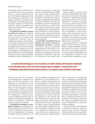 Propósito estratégico

que incluye enfocar la atención de la         acciones de corto plazo y deja espa-        mejor del mundo.
organización en la esencia de ganar,          cio para la reinterpretación a medida          Muchas empresas están más fami-
motivar a la gente comunicando el             que surgen nuevas oportunidades.            liarizadas con la planificación estraté-
valor del objetivo, dejar espacio para        En Komatsu, el objetivo de rodear a         gica que con el propósito estratégico.
las contribuciones individuales y de          Caterpillar comprendió una serie de         El proceso de planificación normal-
equipo, mantener el entusiasmo pro-           programas de mediano plazo dirigidos        mente actúa como un “tamiz de fac-
porcionando nuevas definiciones ope-          a explotar debilidades específicas de       tibilidad”. Las estrategias se aceptan
racionales cuando las circunstancias          Caterpillar o a construir ventajas com-     o se rechazan sobre la base de si los
cambian y emplear el propósito con-           petitivas particulares. Cuando Cater-       ejecutivos pueden ser precisos acerca
sistentemente para guiar las asigna-          pillar amenazó a Komatsu en Japón,          del “cómo”, así como del “qué” de sus
ciones de recursos.                           por ejemplo, Komatsu respondió pri-         planes. ¿Están claros los hitos? ¿Posee-
   El propósito estratégico captura           mero mejorando su calidad, luego ba-        mos las habilidades y recursos nece-
la esencia de ganar. El programa              jando sus costos, más tarde cultivando      sarios? ¿Cómo reaccionarán los com-
Apollo –llevar un hombre a la Luna            sus mercados de exportación y, final-       petidores? ¿Se investigó a fondo el
antes que los rusos– se mantuvo tan           mente, financiando el desarrollo de         mercado? De una forma u otra, a cada
completamente enfocado como la                nuevos productos.                           paso los ejecutivos de línea reciben la
campaña de Komatsu contra Caterpi-               El propósito estratégico fija un         advertencia: “¡Sea realista!”.
llar. El programa espacial se convirtió       objetivo que merece esfuerzo y                 Pero ¿puede planificarse el liderazgo
en el tablero de control de la carrera        compromiso personal. Pregunte               global? ¿Tenían Komatsu, Canon y
tecnológica de EE.UU. contra la Unión         a los CEO de muchas corporaciones           Honda estrategias detalladas a 20 años
Soviética. En el turbulento sector de         estadounidenses cómo miden su con-          para atacar los mercados occidenta-
las tecnologías de información, era di-       tribución al éxito de sus empresas, y       les? ¿Son los ejecutivos japoneses y
fícil seleccionar a un solo competidor        probablemente obtenga una respuesta         coreanos mejores planificadores que
como blanco, por lo que el propósito          expresada en términos de valor para         sus contrapartes occidentales? No.
estratégico de NEC, establecido a co-         los accionistas. En una empresa que         La planificación estratégica es suma-




    La meta del estratega no es encontrar un nicho dentro del espacio existente
en la industria, sino crear un nuevo espacio que se adapte unicamente a las
 fortalezas particulares de la empresa; esto es, un espacio que está fuera del mapa.


mienzos de los años 70, fue adquirir          tiene un propósito estratégico, es más      mente valiosa, pero el liderazgo glo-
las tecnologías que la ubicaran en la         probable que la alta dirección se ex-       bal es un objetivo que está fuera del
mejor posición para explotar la con-          prese en términos de liderazgo en el        rango de la planificación. Conocemos
vergencia de la computación y las             mercado global. Ciertamente, liderar        pocas empresas con sistemas de plani-
telecomunicaciones. Otros observa-            en participación de mercado suele re-       ficación altamente desarrollados que
dores del sector previeron esta con-          dundar en valor para los accionistas.       hayan logrado establecer un propósito
vergencia, pero sólo NEC la convirtió         Pero las dos metas no tienen el mismo       estratégico. A medida que las pruebas
en la guía para sus decisiones estraté-       impacto motivacional. Es difícil imagi-     de calce estratégico se vuelven más
gicas posteriores, adoptando el tema          nar ejecutivos medios, y mucho menos        rigurosas, las metas que no pueden
de “computación y comunicaciones”             empleados de los niveles inferiores,        ser planificadas quedan en el camino.
como su propósito. Para Coca-Cola, el         que despierten cada mañana pen-             Pero las empresas temerosas de com-
propósito estratégico ha sido poner su        sando únicamente en crear más valor         prometerse con metas que están fuera
producto “al alcance de la mano” de           para los accionistas. ¿Acaso no se sen-     del rango de la planificación tienen
cada consumidor en el mundo.                  tirían distinto si tuvieran el desafío de   pocas probabilidades de convertirse
   El propósito estratégico es esta-          “derrotar a la Benz”, el grito de batalla   en líderes globales.
ble en el tiempo. En la batalla por el        de un fabricante de automóviles japo-          Aunque la planificación estratégica
liderazgo global, una de las tareas cru-      nés? El propósito estratégico otorga        es presentada como una manera de
ciales es prolongar el rango de aten-         a los empleados la única meta con           orientarse más al futuro, la mayoría
ción de la organización. El propósito         la que vale la pena comprometerse:          de los ejecutivos, al verse presionados,
estratégico brinda consistencia a las         desbancar al mejor o seguir siendo el       admitirán que sus planes estratégicos

13 Harvard Business Review   |   Julio 2005
 