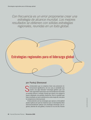 Estrategias regionales para el liderazgo global




      Con frecuencia es un error proponerse crear una	
      	 estrategia de alcance mundial. Los mejores
      resultados se obtienen con sólidas estrategias			
      	 regionales, reunidas en un todo global.




     Estrategias regionales para el liderazgo global




                                 por Pankaj Ghemawat


                             S
                                        upongamos que su empresa tiene una presencia in-
                                        ternacional significativa. En ese caso, es probable que
                                        cuente con algo llamado “estrategia global”, que con
                                        toda seguridad representa una extraordinaria inversión
                                 en tiempo, dinero y energía. Puede que usted y sus colegas la
                                 hayan adoptado con grandes fanfarrias. Pero es posible que
                                 haya resultado ser poco satisfactoria como mapa de ruta para
                                                                                                   walter vasconcelos




                                 la competencia internacional.
                                    El descontento con las estrategias que operan a nivel global
                                 puede explicar por qué las empresas que se desempeñan bien
                                 internacionalmente aplican una estrategia orientada a las re-
                                 giones, además de una global, e incluso en vez de ella. Puesto




25 Harvard Business Review   |   Diciembre 2005
 