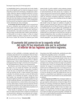 Estrategias regionales para el liderazgo global

su complejidad relativa, comenzando con la más simple,         mente desde el centro español a otras regiones, porque
pero eso no significa que las empresas progresen necesa-       los costos de embarques aéreos expeditos comprometen
riamente a través de las estrategias a medida que se desa-     el posicionamiento de bajo precio de la empresa. De
rrollan. Mientras algunas compañías podrían, en efecto,        manera más general, la presencia de cualquier factor que
adoptar las estrategias en el orden en que las presento,       colapse la distancia al interior de la región local (como las
otras puede que abandonen estrategias más avanzadas a          redes de suministro energético regionales) empujará a
favor de otras más simples: los buenos negocios consisten      las empresas a favorecer una estrategia de base de origen
en esforzarse por maximizar el valor y no la complejidad.      en una sola región.
Con frecuencia, las empresas capaces usarán simultánea-           Para algunas empresas, la “región” que puede ser aten-
mente elementos de varias estrategias.                         dida desde la base de origen en realidad es el globo. El
   La estrategia de base de origen. Con la excepción de        gigante coreano Samsung, que opera en el negocio alta-
las pocas compañías que prácticamente nacieron glo-            mente globalizado de los chips de memoria, tiene una de
bales, como las de servicios de software en India, por lo      las distribuciones de alcance global más equilibradas de
general las empresas inician su expansión internacio-          las que posee cualquier empresa grande. Y sin embargo,
nal atendiendo a mercados extranjeros vecinos desde su         considera que la ubicación de la mayor parte de su ID y
base de origen, localizando toda su ID y, generalmente,       producción en un solo lugar en Corea del Sur es una de sus
su fabricación en el país de origen. La base de origen         ventajas competitivas clave. Los costos de transporte son
es donde todavía se enfoca el grueso de las empresas           tan bajos en relación al valor del producto que la concen-
del Fortune Global 500. Incluso las empresas que desde         tración geográfica –que permite rápidas interacciones e



         El aumento del comercio en la segunda mitad
              del siglo 20 fue impulsado más por la actividad
               al interior de las regiones que entre regiones.
entonces se han cambiado a estrategias regionales más          iteraciones entre ID y producción– predomina por sobre
complejas, dependen de una estrategia de base de origen        la dispersión geográfica, incluso a nivel global.
–en el nivel regional– por períodos largos. Así, durante          Pero casos como el de Samsung son escasos. Normal-
décadas, las ventas internacionales de Toyota provenían        mente, hacer negocios eficazmente desde la base de ori-
exclusivamente de las exportaciones directas. Y algunas        gen confina a una empresa a su región local. En conse-
empresas que sí dan el paso, finalmente vuelven a una          cuencia, las mayores amenazas para las empresas que
estrategia de base de origen: así lo hizo GE en los produc-    persiguen una estrategia de base de origen son quedarse
tos electrodomésticos y Bayer en los farmacéuticos.            sin espacio para crecer o ser incapaces de cubrir adecua-
   No obstante, para otras empresas el foco en la región       damente los riesgos. El crecimiento dentro de Europa
de origen no es un asunto de omisión o de involución,          pronto será un problema para Zara. Y el riesgo ya ha sur-
sino que la estrategia deseada a largo plazo. Considere        gido como una preocupación importante: al momento
el caso de Zara, la compañía de modas española. En un          de escribir este artículo, la aguda caída del dólar frente
ciclo que demora de dos a cuatro semanas, Zara diseña          al euro ha elevado los costos de producción de Zara en
y produce los artículos cerca de su centro de fabricación      relación a competidores que dependen en mayor grado
y logística en el noroeste de España y luego los envía         de las importaciones provenientes de Asia denominadas
por camión a los mercados de Europa Occidental. Esta           en dólares.
respuesta rápida le permite a la empresa producir lo que          La estrategia de portafolio. Esta estrategia implica es-
se está vendiendo durante una temporada de modas, en           tablecer o adquirir operaciones fuera de la región de ori-
vez de comprometerse a comercializar antes de que ésta         gen que reporten directamente a la base de origen. Por lo
se inicie. Hasta ahora, el mayor atractivo para los clientes   general, es la primera estrategia que adoptan las empre-
y la reducida incidencia de las bajas de precios han com-      sas que buscan establecer una presencia fuera de los mer-
pensado en exceso los costos adicionales de producir en        cados que pueden atender desde la base de origen. Las
Europa, en lugar de hacerlo en Asia.                           ventajas de este enfoque incluyen un crecimiento más
   Como ilustra el ejemplo de Zara, las estrategias de         rápido en las regiones que no son de origen, posiciones
base de origen funcionan bien cuando las economías de          en el lugar de origen que generan grandes cantidades de
la concentración sobrepasan las economías de la disper-        efectivo, y la oportunidad de promediar las convulsiones
sión. Los artículos sensibles a la moda no viajan fácil-       y ciclos económicos entre las regiones.

29 Harvard Business Review   |   Diciembre 2005
 