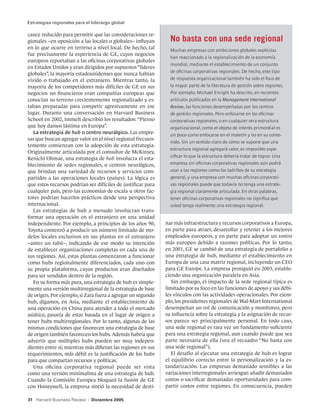Estrategias regionales para el liderazgo global

cance reducido para permitir que las consideraciones re-
gionales –en oposición a las locales o globales– influyan       No basta con una sede regional
en lo que ocurre en terreno a nivel local. De hecho, tal        Muchas empresas con ambiciones globales explícitas
fue precisamente la experiencia de GE, cuyos negocios
                                                                han reaccionado a la regionalización de la economía
europeos reportaban a las oficinas corporativas globales
                                                                mundial, mediante el establecimiento de un conjunto
en Estados Unidos y eran dirigidos por supuestos “líderes
                                                                de oficinas corporativas regionales. De hecho, este tipo
globales”, la mayoría estadounidenses que nunca habían
vivido o trabajado en el extranjero. Mientras tanto, la         de respuesta organizacional también ha sido el foco de
mayoría de los competidores más difíciles de GE en sus          la mayor parte de la literatura de gestión sobre regiones.
negocios no financieros eran compañías europeas que             Por ejemplo, Michael Enright ha descrito, en recientes
conocían su terreno crecientemente regionalizado y es-          artículos publicados en la Management International
taban preparadas para competir agresivamente en ese             Review, las funciones desempeñadas por los centros
lugar. Durante una conversación en Harvard Business             de gestión regionales. Pero enfocarse en las oficinas
School en 2002, Immelt describió los resultados: “Pienso        corporativas regionales, o en cualquier otra estructura
que hoy damos lástima en Europa”.                               organizacional, como el objeto de interés primordial es
   La estrategia de hub o centro neurálgico. Las empre-         un poco como enfocarse en el maletín y no en su conte-
sas que buscan agregar valor en el nivel regional frecuen-
                                                                nido. Sin un sentido claro de cómo se supone que una
temente comienzan con la adopción de esta estrategia.
                                                                estructura regional agregará valor, es imposible espe-
Originalmente articulada por el consultor de McKinsey,
                                                                cificar lo que la estructura debería tratar de lograr. Una
Kenichi Ohmae, una estrategia de hub involucra el esta-
blecimiento de sedes regionales, o centros neurálgicos,         empresa sin oficinas corporativas regionales aún podrá
que brindan una variedad de recursos y servicios com-           usar a las regiones como los ladrillos de su estrategia
partidos a las operaciones locales (países). La lógica es       general, y una empresa con muchas oficinas corporati-
que estos recursos podrían ser difíciles de justificar para     vas regionales puede que todavía no tenga una estrate-
cualquier país, pero las economías de escala u otros fac-       gia regional claramente articulada. En otras palabras,
tores podrían hacerlos prácticos desde una perspectiva          tener oficinas corporativas regionales no significa que
internacional.                                                  usted tenga realmente una estrategia regional.
   Las estrategias de hub a menudo involucran trans-
formar una operación en el extranjero en una unidad
independiente. Por ejemplo, a principios de los años 90,      nar más infraestructura y recursos corporativos a Europa,
Toyota comenzó a producir un número limitado de mo-           en parte para atraer, desarrollar y retener a los mejores
delos locales exclusivos en sus plantas en el extranjero      empleados europeos, y en parte para adoptar un rostro
–antes un tabú–, indicando de ese modo su intención           más europeo debido a razones políticas. Por lo tanto,
de establecer organizaciones completas en cada una de         en 2001, GE se cambió de una estrategia de portafolio a
sus regiones. Así, estas plantas comenzaron a funcionar       una estrategia de hub, mediante el establecimiento en
como hubs regionalmente diferenciados, cada uno con           Europa de una casa matriz regional, incluyendo un CEO
su propia plataforma, cuyos productos eran diseñados          para GE Europe. La empresa prosiguió en 2003, estable-
para ser vendidos dentro de la región.                        ciendo una organización paralela en Asia.
   En su forma más pura, una estrategia de hub es simple-        Sin embargo, el impacto de la sede regional típica es
mente una versión multirregional de la estrategia de base     limitado por su foco en las funciones de apoyo y sus débi-
de origen. Por ejemplo, si Zara fuera a agregar un segundo    les vínculos con las actividades operacionales. Por ejem-
hub, digamos, en Asia, mediante el establecimiento de         plo, los presidentes regionales de Wal-Mart International
una operación en China para atender a todo el mercado         desempeñan un rol de comunicación y monitoreo, pero
asiático, pasaría de estar basada en el lugar de origen a     su influencia sobre la estrategia y la asignación de recur-
tener hubs multirregionales. Por lo tanto, algunas de las     sos parece ser principalmente personal. En todo caso,
mismas condiciones que favorecen una estrategia de base       una sede regional es rara vez un fundamento suficiente
de origen también favorecen los hubs. Además habría que       para una estrategia regional, aun cuando puede que sea
advertir que múltiples hubs pueden ser muy indepen-           parte necesaria de ella (vea el recuadro “No basta con
dientes entre sí; mientras más difieran las regiones en sus   una sede regional”).
requerimientos, más débil es la justificación de los hubs        El desafío al ejecutar una estrategia de hub es lograr
para que compartan recursos y políticas.                      el equilibrio correcto entre la personalización y la es-
   Una oficina corporativa regional puede ser vista           tandarización. Las empresas demasiado sensibles a las
como una versión minimalista de una estrategia de hub.        variaciones interregionales arriesgan añadir demasiados
Cuando la Comisión Europea bloqueó la fusión de GE            costos o sacrificar demasiadas oportunidades para com-
con Honeywell, la empresa sintió la necesidad de desti-       partir costos entre regiones. En consecuencia, pueden

31 Harvard Business Review   |   Diciembre 2005
 