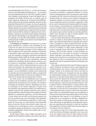 Estrategias regionales para el liderazgo global

menda disparidad entre EE.UU. y… el resto del mundo, y         Primero, estos mandatos pueden posibilitar que intere-
esto crea una disparidad concomitante en… la caracterís-       ses locales, nacionales o regionales influyan en exceso
tica más fundamental de los vehículos: tamaño y poder”.        sobre la estrategia general de una empresa y que incluso
Esta realidad es precisamente la que Ford ignoró con su        se apropien de ella: más de una firma de servicios profe-
programa Ford 2000. Descrito por un analista como la           sionales puede ser citada en este contexto. Segundo, los
mayor fusión de empresas de la historia, Ford 2000 bus-        mandatos amplios no pueden manejar las variaciones
caba combinar las operaciones regionales de Ford –princi-      en las condiciones locales, nacionales o regionales, razón
palmente Norteamérica y Europa– en una sola operación          por la cual el mandato prácticamente global de las plan-
global. Este intento de reducir la duplicación entre las dos   tas de motores y transmisiones de camionetas de Toyota
regiones generó una enorme confusión interna y destruyó        excluye a Estados Unidos. Finalmente, llevar el grado de
en gran parte la organización europea de Ford. Las capaci-     especialización a los extremos puede crear inflexibilidad:
dades de desarrollo de productos regionales fueron sacri-      una empresa que produce basada en mandatos globales,
ficadas, y productos sin atractivo que estaban comprome-       podría verse afectada en todo el mundo, debido a una
tidos fueron introducidos en un mercado poco receptivo.        disrupción ocurrida en un solo lugar.
El resultado: cerca de US$ 3.000 millones en pérdidas en          El lector habrá advertido que Toyota figura como ilus-
Europa durante el 2000, y una caída en la participación de     tración en todas las descripciones precedentes. Esto se
mercado de 12% a 9%.                                           debe a que Toyota brinda quizás el ejemplo más convin-
   La estrategia de mandato. Esta prima de la estrate-         cente y completo de cómo la aplicación eficaz de estra-
gia de plataforma se enfoca en las economías de espe-          tegias regionales puede producir una empresa poderosa.
cialización así como en las de escala. Las empresas que        El éxito es evidente: en 2004, Toyota sobrepasó a Ford
adoptan esta estrategia le otorgan a ciertas regiones am-      como el segundo mayor fabricante de automóviles del
plios mandatos para suministrar productos específicos          mundo y está lista para superar a General Motors en
o desarrollar roles particulares para toda la organiza-        los próximos dos o tres años. El recuadro “La fórmula
ción. Por ejemplo, el proyecto Innovative International        Toyota” reproduce una lámina que la empresa usa para
Multi-purpose Vehicle (IMV) de Toyota canaliza motores         sintetizar la evolución de su estrategia. En ella se aprecia
y transmisiones manuales para camionetas, vehículos            que Toyota no sólo ve la estrategia a través de un lente
todoterreno y furgones, desde las plantas asiáticas a cua-     regional, sino que ha pasado por todas las estrategias que
tro centros de ensamblaje ubicados en ese continente,          he descrito.
América Latina y África. Posteriormente, los envía a casi         Otro aspecto interesante del caso de Toyota es que los
todos los mercados más importantes del mundo, con la           nuevos modos de creación de valor a nivel regional han
excepción de EE.UU., donde ese tipo de vehículos es más        complementado a los viejos, en lugar de reemplazarlos.
grande. A su vez, Whirlpool se abastece de la mayoría de       Aunque Toyota se ha movido más allá de una base de
sus aparatos de cocina pequeños de India, y un grupo de        fabricación japonesa (la estrategia de base de origen),
empresas globales están en proceso de ampliar los man-         las exportaciones desde las instalaciones de fabricación
datos de sus operaciones de producción en China.               japonesas al resto del mundo siguen representando más
   Así como ocurre con las plataformas, por lo general         de un cuarto del volumen de la empresa y una parte sig-
el alcance de los mandatos aumenta con el grado de es-         nificativamente más grande de sus utilidades. Fuera de
tandarización de productos en el mundo, aun cuando la          las dos regiones en las que tiene posiciones fuertes –Este
estrategia de mandatos involucre despliegues de recur-         y Sudeste Asiático y Norteamérica–, Toyota todavía man-
sos enfocados en los niveles regionales y locales. Pero        tiene un enfoque de portafolio. En términos de hubs
los mandatos interregionales pueden ser establecidos en        regionales, la elección de un especialista en producción
algunos negocios que pueden permitirse poco espacio            y abastecimiento para suceder a Fujio Cho como presi-
para plataformas convencionales. Por ejemplo, las firmas       dente indica un compromiso mayor por transplantar el
globales en consultoría, ingeniería, servicios financieros     Sistema de Producción Toyota desde Japón a los centros
y otros sectores de servicios con frecuencia poseen cen-       de producción más nuevos, en un momento en que la
tros de excelencia que son reconocidos como depósitos          producción en el extranjero se fortalece rápidamente.
de destrezas y conocimientos específicos, y están encar-       Pero aun cuando sus hubs ganen en solidez, Toyota con-
gados de hacer que ese conocimiento esté disponible            tinúa reduciendo sus plataformas de producción y persi-
para el resto de la firma. Estos centros suelen estar con-     gue una especialización adicional a través de mandatos
centrados en un solo lugar, en torno a un individuo o a        interregionales. El proyecto IMV antes descrito juega un
un pequeño grupo de personas, y es por ello que tienen         rol crucial en los tres aspectos.
mandatos geográficos mucho más amplios que sus pre-               El cuadro que surge no es el de Toyota pasando a tra-
sencias geográficas.                                           vés de las diversas estrategias regionales una a una, sino
   Desde luego, existen varios riesgos asociados con la        el de una empresa que trata de cubrir todas las bases.
asignación de mandatos amplios a locaciones específicas.       Incluso se podría sostener que la aplicación de las cinco

33 Harvard Business Review   |   Diciembre 2005
 