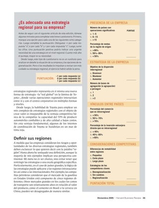 ¿Es adecuada una estrategia                                            	 PRESENCIA DE LA EMPRESA
    regional para su empresa?                                              	   Número de países con
                                                                           	   operaciones significativas                PUNTAJE
    Antes de seguir con el siguiente artículo de esta edición, tómese      	   a.	1–5
    algunos minutos para completar este breve cuestionario. Primero,       	   b.	6–15
    marque una opción para cada una de las siguientes ocho catego-         	   c.	15	                                  _ _  _  _  _  _  _  _
                                                                                                                           _  _  _  _  _  _  _
    rías. Luego complete la puntuación. Otórguese –1 por cada res-         	   Porcentaje de ventas
    puesta “a”, 0 por cada “b” y 1 por cada respuesta “c”. Luego, sume     	   de la región de origen
    las cifras. Una puntuación positiva podría indicar una urgente         	   a.	 80%
    necesidad de una estrategia en el nivel regional. Cuanto más alto      	   b.	50 %– 80%
    el puntaje, mayor es su necesidad.                                     	   c.	 50%	                                _ _  _  _  _  _  _  _  _
                                                                                                                           _  _  _  _  _  _  _  _
       Desde luego, este tipo de cuestionario no es un sustituto para
    analizar en detalle la situación de su empresa y las opciones de re-   	 ESTRATEGIA DE LA EMPRESA
    gionalización. Pero si los resultados lo impulsan a revisar con más
                                                                           	   Objetivo de la dispersión
    cuidado su estrategia regional, el ejercicio habrá valido la pena.     	   interregional
                                                                           	   a.	Disminuir
                                            –1 por cada respuesta (a)      	   b.	Mantener
                       PUNTUACIÓN:           0 por cada respuesta (b)      	   c.	Aumentar	                             _ _  _  _  _  _  _  _
                                                                                                                           _  _  _  _  _  _  _
                                             1 por cada respuesta (c)
                                                                           	   Número de bases de
                                                                           	   agregación (o agrupación)
                                                                           	   a perseguir
estrategias regionales representa en sí misma una nueva                    	   a.	1
forma de estrategia –la “red global” en la lámina de To-                   	   b.	2
yota–, donde varias operaciones regionales interactúan                     	   c.	2	                                   _ _  _  _  _  _  _  _
                                                                                                                           _  _  _  _  _  _  _
entre sí y con el centro corporativo en múltiples formas
y niveles.                                                                 	 VÍNCULOS ENTRE PAÍSES
   Desde luego, la habilidad de Toyota para emplear un
                                                                           	   Porcentaje del comercio
mix complejo de estrategias regionales con el objeto de                    	   que es intrarregional
crear valor es inseparable de la ventaja competitiva bá-
                                                                           	   a.	 50%
sica de la compañía: la capacidad del TPS de producir                      	   b.	50 %–70%
automóviles confiables y de alta calidad a bajos costos.                   	   c.	 70%	                                _ _  _  _  _  _  _  _  _
                                                                                                                           _  _  _  _  _  _  _  _
Sin esta ventaja fundamental, algunos de los intentos
                                                                           	   Porcentaje de la inversión extranjera
de coordinación de Toyota se hundirían en un mar de
                                                                           	   directa que es intrarregional
tinta roja.
                                                                           	   a.	 40%
                                                                           	   b.	40 %– 60%
                                                                               c.	 60%	
Definir sus regiones                                                       	                                            _ _  _  _  _  _  _  _  _
                                                                                                                           _  _  _  _  _  _  _  _

A medida que las empresas consideran los riesgos y opor-
                                                                           	 CONSIDERACIONES COMPETITIVAS
tunidades de las diversas estrategias regionales, también
deben esclarecer lo que quieren decir con la palabra “re-                  	   Diferencias de rentabilidad
gión”. Hasta ahora he soslayado una definición, aunque la                  	   entre regiones
mayoría de mis ejemplos implican una perspectiva con-                      	   a.	Pequeñas
tinental. Mi meta no es ser elusivo, sino evitar tener que                 	   b.	Corto plazo
restringir las estrategias a una escala geográfica específica.             	   c.	Largo plazo	                          _ _  _  _  _  _  _  _
                                                                                                                           _  _  _  _  _  _  _
Particularmente, en el caso de países grandes, la lógica de
las estrategias puede aplicarse a las regiones intranaciona-               	
                                                                           	
                                                                               Estrategias de los
                                                                               competidores claves
les así como a las internacionales. Por ejemplo, las compa-                	   a.	Desregionalización
ñías petroleras consideran que el mercado de la gasolina                   	   b.	Sin cambios
en Estados Unidos está compuesto de cinco regiones di-                     	   c.	Regionalización	                      _ _  _  _  _  _  _  _
                                                                                                                           _  _  _  _  _  _  _
ferentes. Otros mercados grandes en los cuales los costos
de transporte son relativamente altos en relación al valor                 	 PUNTACIÓN TOTAL	                           _ _  _  _  _  _  _  _
                                                                                                                           _  _  _  _  _  _  _
del producto, como el cemento en Brasil o la cerveza en
China, pueden ser desagregados de manera similar.

                                                                                        Diciembre 2005     |   Harvard Business Review 34
 
