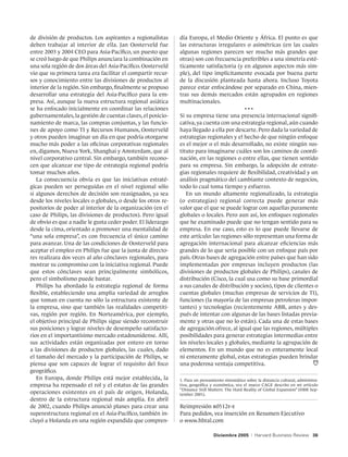 de división de productos. Los aspirantes a regionalistas      día Europa, el Medio Oriente y África. El punto es que
deben trabajar al interior de ella. Jan Oosterveld fue        las estructuras irregulares o asimétricas (en las cuales
entre 2003 y 2004 CEO para Asia-Pacífico, un puesto que       algunas regiones parecen ser mucho más grandes que
se creó luego de que Philips anunciara la combinación en      otras) son con frecuencia preferibles a una simetría esté-
una sola región de dos áreas del Asia-Pacífico. Oosterveld    ticamente satisfactoria (y en algunos aspectos más sim-
vio que su primera tarea era facilitar el compartir recur-    ple), del tipo implícitamente evocada por buena parte
sos y conocimiento entre las divisiones de productos al       de la discusión planteada hasta ahora. Incluso Toyota
interior de la región. Sin embargo, finalmente se propuso     parece estar enfocándose por separado en China, mien-
desarrollar una estrategia del Asia-Pacífico para la em-      tras sus demás mercados están agrupados en regiones
presa. Así, aunque la nueva estructura regional asiática      multinacionales.
se ha enfocado inicialmente en coordinar las relaciones                                    •••
gubernamentales, la gestión de cuentas claves, el posicio-    Si su empresa tiene una presencia internacional signifi-
namiento de marca, las compras conjuntas, y las funcio-       cativa, ya cuenta con una estrategia regional, aún cuando
nes de apoyo como TI y Recursos Humanos, Oosterveld           haya llegado a ella por descarte. Pero dada la variedad de
y otros pueden imaginar un día en que podría otorgarse        estrategias regionales y el hecho de que ningún enfoque
mucho más poder a las oficinas corporativas regionales        es el mejor o el más desarrollado, no existe ningún sus-
en, digamos, Nueva York, Shanghai y Amsterdam, que al         tituto para imaginarse cuáles son los caminos de coordi-
nivel corporativo central. Sin embargo, también recono-       nación, en las regiones o entre ellas, que tienen sentido
cen que alcanzar ese tipo de estrategia regional podría       para su empresa. Sin embargo, la adopción de estrate-
tomar muchos años.                                            gias regionales requiere de flexibilidad, creatividad y un
   La consecuencia obvia es que las iniciativas estraté-      análisis pragmático del cambiante contexto de negocios,
gicas pueden ser perseguidas en el nivel regional sólo        todo lo cual toma tiempo y esfuerzo.
si algunos derechos de decisión son reasignados, ya sea          En un mundo altamente regionalizado, la estrategia
desde los niveles locales o globales, o desde los otros re-   (o estrategias) regional correcta puede generar más
positorios de poder al interior de la organización (en el     valor que el que se puede lograr con aquellas puramente
caso de Philips, las divisiones de productos). Pero igual     globales o locales. Pero aun así, los enfoques regionales
de obvio es que a nadie le gusta ceder poder. El liderazgo    que he examinado puede que no tengan sentido para su
desde la cima, orientado a promover una mentalidad de         empresa. En ese caso, esto es lo que puede llevarse de
“una sola empresa”, es con frecuencia el único camino         este artículo: las regiones sólo representan una forma de
para avanzar. Una de las condiciones de Oosterveld para       agregación internacional para alcanzar eficiencias más
aceptar el empleo en Philips fue que la junta de directo-     grandes de lo que sería posible con un enfoque país por
res realizara dos veces al año cónclaves regionales, para     país. Otras bases de agregación entre países que han sido
mostrar su compromiso con la iniciativa regional. Puede       implementadas por empresas incluyen productos (las
que estos cónclaves sean principalmente simbólicos,           divisiones de productos globales de Philips), canales de
pero el simbolismo puede bastar.                              distribución (Cisco, la cual usa como su base primordial
   Philips ha abordado la estrategia regional de forma        a sus canales de distribución y socios), tipos de clientes o
flexible, estableciendo una amplia variedad de arreglos       cuentas globales (muchas empresas de servicios de TI),
que toman en cuenta no sólo la estructura existente de        funciones (la mayoría de las empresas petroleras impor-
la empresa, sino que también las realidades competiti-        tantes) y tecnologías (recientemente ABB, antes y des-
vas, región por región. En Norteamérica, por ejemplo,         pués de intentar con algunas de las bases listadas previa-
el objetivo principal de Philips sigue siendo reconstruir     mente y otras que no lo están). Cada una de estas bases
sus posiciones y lograr niveles de desempeño satisfacto-      de agregación ofrece, al igual que las regiones, múltiples
rios en el importantísimo mercado estadounidense. Allí,       posibilidades para generar estrategias intermedias entre
sus actividades están organizadas por entero en torno         los niveles locales y globales, mediante la agrupación de
a las divisiones de productos globales, las cuales, dado      elementos. En un mundo que no es enteramente local
el tamaño del mercado y la participación de Philips, se       ni enteramente global, estas estrategias pueden brindar
piensa que son capaces de lograr el requisito del foco        una poderosa ventaja competitiva.
geográfico.
   En Europa, donde Philips está mejor establecida, la        1. Para un pensamiento sistemático sobre la distancia cultural, administra-
empresa ha repensado el rol y el estatus de las grandes       tiva, geográfica y económica, vea el marco CAGE descrito en mi artículo
                                                              “Distance Still Matters: The Hard Reality of Global Expansion” (HBR Sep-
operaciones existentes en el país de origen, Holanda,         tember 2001).
dentro de la estructura regional más amplia. En abril
de 2002, cuando Philips anunció planes para crear una         Reimpresión r0512f-e
superestructura regional en el Asia-Pacífico, también in-     Para pedidos, vea inserción en Resumen Ejecutivo
cluyó a Holanda en una región expandida que compren-          o www.hbral.com

                                                                                Diciembre 2005      |   Harvard Business Review 36
 