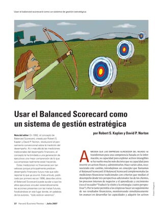 Usar el balanced scorecard como un sistema de gestión estratégica




Usar el Balanced Scorecard como
un sistema de gestión estratégica
Nota del editor: En 1992, el concepto de
                                                                       por Robert S. Kaplan y David P. Norton
Balanced Scorecard, creado por Robert S.
Kaplan y David P. Norton, revolucionó el pen-
samiento convencional sobre la medición del




                                                          A
desempeño. Al ir más allá de las mediciones
tradicionales del desempeño financiero, el                           medida que las empresas alrededor del mundo             se
concepto le ha brindado a una generación de                          transforman para una competencia basada en la infor-
ejecutivos una mejor comprensión de lo que                           mación, su capacidad para explotar activos intangibles
sus empresas realmente están haciendo.                               se ha vuelto mucho más decisiva que su capacidad para
   Estas mediciones no financieras son tan                invertir en activos físicos y administrarlos. Hace varios años, reco-
valiosas porque principalmente predicen                   nociendo este cambio, introdujimos un concepto que llamamos
desempeño financiero futuro más que sólo                  el Balanced Scorecard. El Balanced Scorecard complementaba las
reportar lo que ya ocurrió. Este artículo, publi-         mediciones financieras tradicionales con criterios que medían el
cado por primera vez en 1996, describe cómo               desempeño desde tres perspectivas adicionales: las de los clientes,
el Balanced Scorecard puede ayudar a que los              los procesos internos de negocios y el aprendizaje y crecimiento
                                                                                                                                  Robert Meganck




altos ejecutivos vinculen sistemáticamente                (vea el recuadro “Traducir la visión y la estrategia: cuatro perspec-
las acciones presentes con las metas futuras,             tivas”). Por lo tanto permitía a las empresas hacer un seguimiento
focalizándose en ese lugar donde, en palabras             de sus resultados financieros, monitoreando simultáneamente
de los autores, “todo está en veremos”.                   los avances en desarrollar las capacidades y adquirir los activos


37 Harvard Business Review      |   Julio 2007
 