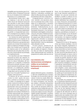 intangibles que necesitarían para el cre-    sadas como un conjunto integrado de            dizaje– da a las empresas la capacidad
cimiento futuro. El Balanced Scorecard       objetivos e indicadores, acordados por         para lo que llamamos aprendizaje es-
no era un reemplazo de las mediciones        todos los altos ejecutivos, que describan      tratégico. Los procesos existentes de
financieras; era su complemento.             los impulsores del éxito a largo plazo.        feedback y revisión se enfocan en si la
   Recientemente hemos visto a algu-            El segundo proceso –comunicar y vin-        empresa, sus departamentos o sus em-
nas empresas ir más allá de nuestra          cular– permite a los ejecutivos comu-          pleados individuales han cumplido con
visión inicial del Balanced Scorecard        nicar su estrategia hacia arriba o hacia       sus metas financieras presupuestadas.
para descubrir su valor como la piedra       abajo en la organización y vincularla          Con el Balanced Scorecard en el centro
angular de un nuevo sistema de gestión       a los objetivos departamentales e in-          de sus sistemas de gestión, una empresa
estratégica. Empleado de esta manera,        dividuales. Tradicionalmente, los de-          puede monitorear los resultados de
el Balanced Scorecard aborda una seria       partamentos son evaluados según su             corto plazo desde tres perspectivas adi-
deficiencia en los sistemas tradicionales    desempeño financiero, y los incentivos         cionales –clientes, procesos internos de
de gestión: su incapacidad para vincu-       individuales están ligados a metas finan-      negocios, y aprendizaje y crecimiento– y
lar la estrategia de una empresa a largo     cieras de corto plazo. El Balanced Score-      evaluar la estrategia a la luz del desem-
plazo con sus acciones de corto plazo.       card brinda a los ejecutivos una forma         peño reciente. Así, el Balanced Score-
   Los sistemas de control operacional       de asegurar que todos los niveles de la        card permite a las empresas modificar
y administrativo de la mayoría de las        organización entiendan la estrategia           sus estrategias para reflejar un aprendi-
empresas giran en torno a mediciones y       de largo plazo y que tanto los objetivos       zaje en tiempo real.
objetivos financieros, que guardan poca      departamentales como los individuales             Ninguna de las más de 100 organiza-
relación con el avance de la empresa en      estén alineados con ella.                      ciones que hemos estudiado, o con las
lograr sus objetivos estratégicos de largo      El tercer proceso –planificación de         que hemos trabajado, implementó su
plazo. Así, el énfasis que la mayoría de     negocios– permite a las empresas inte-         primer Balanced Scorecard con la inten-
las empresas pone en los indicadores         grar sus planes de negocios y financie-        ción de desarrollar un nuevo sistema de
financieros de corto plazo deja una bre-     ros. Hoy casi todas las organizaciones         gestión estratégica. Pero en cada una,
cha entre el desarrollo de una estrategia    están implementando una variedad de            los altos ejecutivos descubrieron que el
y su implementación.                         programas de cambio, cada uno con sus          Scorecard entregaba un marco y por lo
   Los ejecutivos que usan el Balanced                                                      mismo un foco para muchos procesos
Scorecard no tienen que apoyarse en                                                         cruciales de gestión: fijación de metas
mediciones financieras de corto plazo                                                       departamentales e individuales, planifi-
                                             Las visiones y las
como los únicos indicadores del des-                                                        cación de negocios, asignaciones de ca-
empeño de la compañía. El Balanced           declaraciones estratégicas                     pital, iniciativas estratégicas, y feedback
Scorecard les permite introducir cuatro      nobles no se traducen                          y aprendizaje. Anteriormente, esos pro-
nuevos procesos de gestión que, separa-      fácilmente en acciones a                       cesos estaban descoordinados y a me-
damente y en combinación, contribu-                                                         nudo dirigidos a metas operacionales
                                             nivel local.
yen a vincular los objetivos estratégicos                                                   de corto plazo. Al elaborar el Scorecard,
a largo plazo con las acciones de corto                                                     los altos ejecutivos iniciaron un proceso
plazo (vea el recuadro “Gestionar la es-     propios defensores, gurús y consultores,       de cambio que ha ido bastante más allá
trategia: cuatro procesos”).                 y cada uno compitiendo por el tiempo,          de la idea original de simplemente am-
   El primero de los nuevos procesos         la energía y los recursos de los altos eje-    pliar los indicadores de desempeño de
–traducir la visión– ayuda a los ejecu-      cutivos. A éstos les resulta difícil inte-     la empresa.
tivos a construir un consenso en torno       grar esas diversas iniciativas para lograr        Por ejemplo, una compañía de segu-
a la visión y la estrategia de la organi-    sus metas estratégicas, una situación          ros –la llamaremos National Insurance–
zación. A pesar de las buenas intencio-      que conduce a frecuentes decepciones           desarrolló su primer Balanced Scorecard
nes de quienes están arriba, las nobles      con los resultados de los programas.           para crear una nueva visión de sí misma
declaraciones acerca de convertirse en       Pero cuando los ejecutivos utilizan las        como una aseguradora especializada.
“el mejor de su clase”, “el proveedor nú-    ambiciosas metas establecidas para me-         Pero una vez que National empezó a
mero uno” o en una “organización em-         diciones en el Balanced Scorecard como         usarlo, el Scorecard permitió al CEO y
poderada”, no se traducen fácilmente en      la base para asignar recursos y fijar prio-    al equipo de alta dirección no sólo in-
términos operacionales que entreguen         ridades, pueden emprender y coordinar          troducir una nueva estrategia para la
guías de acción útiles a nivel local. Para   sólo aquellas iniciativas que signifiquen      organización sino también revisar todo
que las personas actúen según las pala-      avanzar hacia sus objetivos estratégicos       el sistema de gestión de la empresa. Pos-
bras contenidas en declaraciones de vi-      de largo plazo.                                teriormente el CEO informó a los em-
sión y estrategia, éstas deben ser expre-       El cuarto proceso –feedback y apren-        pleados, en una carta dirigida a toda la


                                                                                           Julio 2007   |   Harvard Business Review 38
 