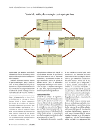 Usar el balanced scorecard como un sistema de gestión estratégica




                                      Traducir la visión y la estrategia: cuatro perspectivas

                                                                              Financiera
                                                                “Para tener
                                                                éxito         Objetivos Indicadores   Metas   Iniciativas
                                                                financiero,
                                                                ¿cómo
                                                                deberían
                                                                vernos
                                                                nuestros
                                                                accionistas?”




                          Cliente                                                                                                 Procesos internos de negocios
           “Para lograr                                                                                          “Para satisfacer
           nuestra        Objetivos   Indicadores   Metas   Iniciativas                                          a nuestros       Objetivos Indicadores Metas Iniciativas
           visión,                                                                                               accionistas y
           ¿cómo                                                                     Visión y                    clientes, ¿en
           deberían                                                                 estrategia                   qué procesos
           vernos                                                                                                de negocios
           nuestros                                                                                              debemos
           clientes?”                                                                                            sobresalir?”




                                                                               Aprendizaje y crecimiento
                                                               “Para lograr
                                                               nuestra visión, Objetivos Indicadores Metas    Iniciativas
                                                               ¿cómo
                                                               sustentaremos
                                                               nuestra
                                                               capacidad
                                                               para cambiar y
                                                               mejorar?”




organización, que National usaría desde                        la empresa reconsiderar cada uno de los                        de muchas otras organizaciones, había
entonces el Balanced Scorecard y la filo-                      cuatro nuevos procesos de gestión dos                          manifestado una intención de “tener
sofía que éste representaba para gestio-                       o tres veces antes de que el sistema se                        empleados de alta calidad para brindar
nar la empresa.                                                estabilizara y se convirtiera en parte in-                     servicios que sobrepasen las necesida-
   National desarrolló su nuevo sistema                        tegral del sistema general de gestión de                       des de los clientes”. Pero el jefe de pro-
de gestión estratégica, paso a paso, du-                       National. El CEO pudo así transformar                          yecto en terreno, con sus empleados y
rante 30 meses, en los que cada paso re-                       la empresa de manera que todos se enfo-                        su cliente, no sabía cómo traducir esas
presentó una mejora incremental (vea el                        caran en lograr los objetivos estratégicos                     palabras en las acciones apropiadas. La
recuadro “Cómo una empresa desarrolló                          de largo plazo, algo que ningún marco                          llamada convenció al CEO de que existía
un sistema de gestión estratégica”). La se-                    puramente financiero podía hacer.                              una gran brecha entre la declaración de
cuencia iterativa de acciones permitió a                                                                                      misión y el conocimiento de los emplea-
                                                               Traducir la visión                                             dos sobre cómo sus acciones del día a
Robert S. Kaplan es Marvin Bower Profe-                        El CEO de una empresa de ingeniería y                          día podían contribuir a materializar la
sor de Desarrollo de Liderazgo en Harvard                      construcción, después de trabajar con su                       visión de la empresa.
Business School, en Boston, y presidente                       equipo de altos ejecutivos durante varios                         Metro Bank (no es su nombre verda-
del consejo y cofundador de Balanced                           meses en el desarrollo de una declaración                      dero), el resultado de una fusión entre
Scorecard Collaborative, en Lincoln, Mas-                      de misión, recibió una llamada telefónica                      dos competidores, encontró una brecha
sachussets. David P. Norton es el CEO y                        de un jefe de proyecto en terreno.“Quiero                      similar mientras desarrollaba su Balan-
cofundador de Balanced Scorecard Collabo-                      que sepa”, dijo el consternado jefe de pro-                    ced Scorecard. El grupo de alta dirección
rative. Son los coautores de cuatro libros so-                 yecto, “que yo creo en la declaración de                       pensó que había llegado a acuerdo so-
bre el Balanced Scorecard, el más reciente                     misión. Quiero actuar en concordancia                          bre la nueva estrategia global de la orga-
es Alignment: Using the Balanced Score-                        con ella. Estoy aquí con mi cliente. ¿Qué                      nización: “Entregar un servicio superior
card to Create Corporate Synergies (Harvard                    se supone que debo hacer?”.                                    a los clientes objetivo”. Investigaciones
Business School Publishing, 2006)                                 La declaración de misión, como la                           habían revelado cinco segmentos bási-


39 Harvard Business Review                |   Julio 2007
 