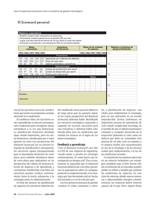 Usar el balanced scorecard como un sistema de gestión estratégica




    El Scorecard personal


    Objetivos corporativos
      Duplicar nuestro valor corporativo en siete años.
      Incrementar nuestras ganancias en promedio 20% por año.
      Lograr una tasa interna de retorno de 2% por sobre el costo del capital.
      Aumentar la producción y las reservas en 20% en la próxima década.

                Metas                              Indicadores                   Metas de las unidades       Objetivos e iniciativas de
             corporativas                         del Scorecard                      de negocios              equipos/individuales


                                                Financieros
                                     Ganancias (en millones de dólares)
                                     Flujo de caja neto
                                     Gastos generales y operativos
                                               Operacionales
                                     Costos de producción por barril
                                     Costos de desarrollo por barril
                                     Producción total anual
         Indicadores de equipos/individuales                                            Metas




     Nombre:

     Ubicación:




cias de los ejecutivos acerca de cuándo y          ber establecido metas para los objetivos         lar, y planificación de negocios– son
hasta qué punto sus programas actuales             de largo plazo que les gustaría lograr           vitales para implementar la estrategia,
afectarán esas mediciones.                         en las cuatro perspectivas del Balanced          pero no son suficientes en un mundo
   Al establecer hitos, los ejecutivos es-         Scorecard; deberían haber identificado           impredecible. Juntos conforman un
tán expandiendo el proceso presupues-              las iniciativas estratégicas requeridas y        importante proceso de aprendizaje de
tario tradicional para incorporar metas            asignado los recursos necesarios para            ciclo simple (single-loop learning), en
estratégicas a la vez que financieras.             esas iniciativas; y deberían haber esta-         el sentido de que el objetivo permanece
La planificación financiera detallada              blecido hitos para las mediciones que            constante y cualquier desviación de la
sigue siendo importante, pero las me-              señalan los avances en el logro de sus           trayectoria planeada es vista como un
tas financieras consideradas por sí solas          metas estratégicas.                              defecto que debe ser remediado. Este
ignoran las otras tres perspectivas del                                                             proceso de un solo ciclo no requiere y
Balanced Scorecard. En un proceso in-              Feedback y aprendizaje                           ni siquiera facilita una reexaminación,
tegrado de planificación y presupuesto,            “Con el Balanced Scorecard”, nos dijo            ya sea de la estrategia o de las técnicas
los ejecutivos siguen presupuestando               el CEO de una empresa de ingeniería,             usadas para implementarla, a la luz de
para el desempeño financiero de corto              “puedo poner a prueba mi estrategia              las condiciones actuales.
plazo, pero también introducen metas               continuamente. Es como hacer una in-                La mayoría de las empresas opera hoy
de corto plazo para indicadores en las             vestigación en tiempo real”. Ésa es exac-        en un entorno turbulento con estrate-
perspectivas del cliente, de procesos in-          tamente la capacidad que el Balanced             gias complejas que, si bien fueron váli-
ternos de negocios y de aprendizaje y              Scorecard debería dar a los altos ejecuti-       das al momento de ser lanzadas, pueden
crecimiento. Establecidos esos hitos, los          vos: la capacidad de saber, en cualquier         perder su validez a medida que cambian
ejecutivos pueden verificar continua-              punto de su implementación, si la estra-         las condiciones de negocios. En esta
mente tanto la teoría subyacente a la              tegia que han formulado está de hecho            clase de entornos, donde nuevas amena-
estrategia como su implementación.                 funcionando y, si no lo está, por qué.           zas y oportunidades emergen constan-
   Al final del proceso de planificación              Los tres primeros procesos de gestión         temente, las empresas deben volverse
de negocios, los ejecutivos deberían ha-           –traducir la visión, comunicar y vincu-          capaces de lo que Chris Argyris llama


45 Harvard Business Review       |   Julio 2007
 