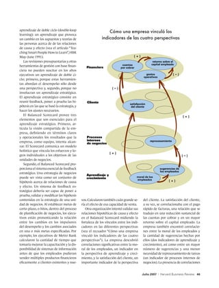 aprendizaje de doble ciclo (double-loop
                                                                Cómo una empresa vinculó los
learning): un aprendizaje que provoca
un cambio en los supuestos y teorías de                     indicadores de las cuatro perspectivas
las personas acerca de de las relaciones
de causa y efecto (vea el artículo “Tea-
ching Smart People How to Learn”, HBR
May–June 1991).
   Las revisiones presupuestarias y otras                                                          retorno sobre el
                                                                           cuentas                capital empleado
herramientas de gestión con base finan-          Financiera               por cobrar
ciera no pueden suscitar en los altos
ejecutivos un aprendizaje de doble ci-                                                        gastos
                                                                                            operativos
clo; primero, porque estas herramien-
tas abordan el desempeño sólo desde
una perspectiva y, segundo, porque no
involucran un aprendizaje estratégico.
El aprendizaje estratégico consiste en
reunir feedback, poner a prueba las hi-           Cliente
                                                                                 satisfacción
pótesis en las que se basó la estrategia, y                                       del cliente
hacer los ajustes necesarios.
   El Balanced Scorecard provee tres
elementos que son esenciales para el
aprendizaje estratégico. Primero, ar-
ticula la visión compartida de la em-
presa, definiendo en términos claros
y operacionales los resultados que la            Procesos
                                                 internos                                       reprocesamiento
empresa, como equipo, intenta alcan-             de negocios
zar. El Scorecard comunica un modelo
holístico que vincula los esfuerzos y lo-
gros individuales a los objetivos de las
unidades de negocios.
   Segundo, el Balanced Scorecard pro-
porciona el sistema esencial de feedback                                                                     sugerencias de
                                                                                                             los empleados
estratégico. Una estrategia de negocios
                                                 Aprendizaje y
puede ser vista como un conjunto de              crecimiento                           moral de los
                                                                                       empleados
hipótesis acerca de relaciones de causa
y efecto. Un sistema de feedback es-
tratégico debería ser capaz de poner a
prueba, validar y modificar las hipótesis
contenidas en la estrategia de una uni-       vos. Calcularon también cuán grande se-      del cliente. La satisfacción del cliente,
dad de negocios. Al establecer metas de       ría el efecto de esa capacidad de venta.     a su vez, se correlacionaba con el pago
corto plazo, o hitos, dentro del proceso         Otra organización intentó validar sus     rápido de facturas, una relación que se
de planificación de negocios, los ejecu-      relaciones hipotéticas de causa y efecto     tradujo en una reducción sustancial de
tivos están pronosticando la relación         en el Balanced Scorecard midiendo la         las cuentas por cobrar y en un mayor
entre los cambios en los impulsores           fortaleza de los vínculos entre los indi-    retorno sobre el capital empleado. La
del desempeño y los cambios asociados         cadores en las diferentes perspectivas       empresa también encontró correlacio-
en una o más metas especificadas. Por         (vea el recuadro “Cómo una empresa           nes entre la moral de los empleados y
ejemplo, los ejecutivos de Metro Bank         vinculó los indicadores de las cuatro        la cantidad de sugerencias hechas por
calcularon la cantidad de tiempo que          perspectivas”). La empresa descubrió         ellos (dos indicadores de aprendizaje y
tomaría mejorar la capacitación y la dis-     correlaciones significativas entre la mo-    crecimiento), así como entre un mayor
ponibilidad de sistemas de información        ral de los empleados, un indicador en        número de sugerencias y una menor
antes de que los empleados pudieran           la perspectiva de aprendizaje y creci-       necesidad de reprocesamiento de tareas
vender múltiples productos financieros        miento, y la satisfacción del cliente, un    (un indicador de procesos internos de
eficazmente a clientes existentes y nue-      importante indicador de la perspectiva       negocios). La presencia de correlaciones


                                                                                          Julio 2007     |   Harvard Business Review 46
 