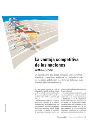 La ventaja competitiva
                  de las naciones
                  por Michael E. Porter

                  Un estudio sobre diez países avanzados y con industrias
                  altamente competitivas, revela que las claves del éxito en
                  los mercados globales son muy distintas de las que suele
                  enarbolar el saber convencional.


                  La prosperidad nacional se crea, no          veedores nacionales agresivos y clientes
                  se hereda. No surge de los dones natura-     locales exigentes.
                  les de un país, de sus reservas laborales,      En un mundo de competencia cada
                  de sus tasas de interés o del valor de su    vez más global, las naciones se han
                  moneda, como insiste la economía clá-        vuelto más –y no menos– importantes.
                  sica.                                        A medida que la base de competencia
                     La competitividad de una nación de-       se ha desplazado cada vez más hacia
                  pende de la capacidad de su industria        la creación y la asimilación de conoci-
                  para innovar y perfeccionarse. Las em-       miento, el papel de la nación ha crecido.
MARCELO DUHALDE




                  presas obtienen ventajas frente a los me-    La ventaja competitiva se crea y se sos-
                  jores competidores del mundo debido          tiene mediante un proceso altamente
                  a la presión y el desafío. Se benefician     localizado. Las diferencias en valores,
                  de tener rivales domésticos fuertes, pro-    culturas, estructuras económicas, ins-


                                                        Noviembre 2007   |   Harvard Business Review 48
 
